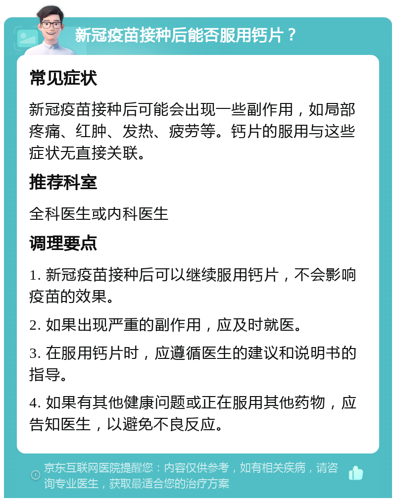 新冠疫苗接种后能否服用钙片？ 常见症状 新冠疫苗接种后可能会出现一些副作用，如局部疼痛、红肿、发热、疲劳等。钙片的服用与这些症状无直接关联。 推荐科室 全科医生或内科医生 调理要点 1. 新冠疫苗接种后可以继续服用钙片，不会影响疫苗的效果。 2. 如果出现严重的副作用，应及时就医。 3. 在服用钙片时，应遵循医生的建议和说明书的指导。 4. 如果有其他健康问题或正在服用其他药物，应告知医生，以避免不良反应。