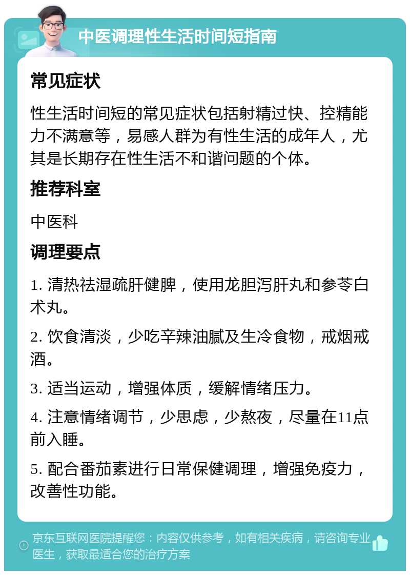 中医调理性生活时间短指南 常见症状 性生活时间短的常见症状包括射精过快、控精能力不满意等，易感人群为有性生活的成年人，尤其是长期存在性生活不和谐问题的个体。 推荐科室 中医科 调理要点 1. 清热祛湿疏肝健脾，使用龙胆泻肝丸和参苓白术丸。 2. 饮食清淡，少吃辛辣油腻及生冷食物，戒烟戒酒。 3. 适当运动，增强体质，缓解情绪压力。 4. 注意情绪调节，少思虑，少熬夜，尽量在11点前入睡。 5. 配合番茄素进行日常保健调理，增强免疫力，改善性功能。