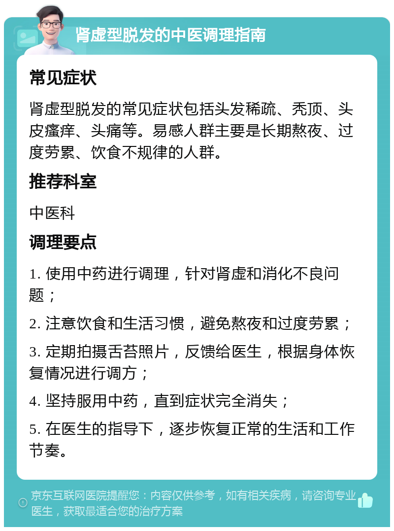 肾虚型脱发的中医调理指南 常见症状 肾虚型脱发的常见症状包括头发稀疏、秃顶、头皮瘙痒、头痛等。易感人群主要是长期熬夜、过度劳累、饮食不规律的人群。 推荐科室 中医科 调理要点 1. 使用中药进行调理，针对肾虚和消化不良问题； 2. 注意饮食和生活习惯，避免熬夜和过度劳累； 3. 定期拍摄舌苔照片，反馈给医生，根据身体恢复情况进行调方； 4. 坚持服用中药，直到症状完全消失； 5. 在医生的指导下，逐步恢复正常的生活和工作节奏。