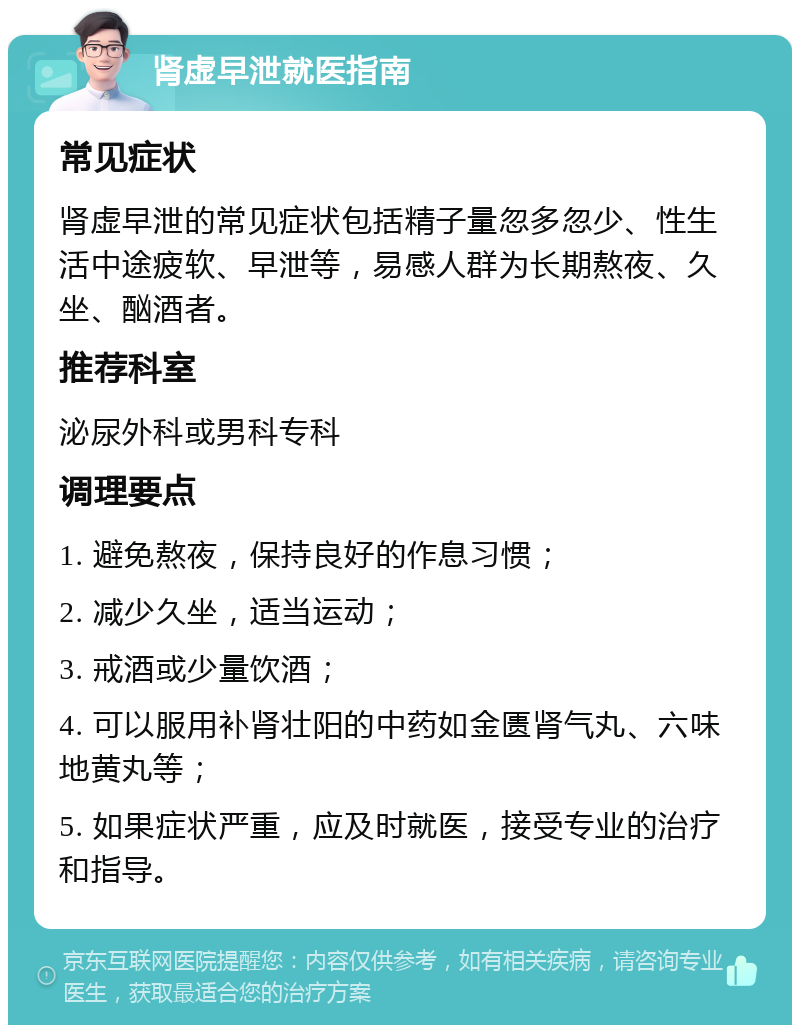 肾虚早泄就医指南 常见症状 肾虚早泄的常见症状包括精子量忽多忽少、性生活中途疲软、早泄等，易感人群为长期熬夜、久坐、酗酒者。 推荐科室 泌尿外科或男科专科 调理要点 1. 避免熬夜，保持良好的作息习惯； 2. 减少久坐，适当运动； 3. 戒酒或少量饮酒； 4. 可以服用补肾壮阳的中药如金匮肾气丸、六味地黄丸等； 5. 如果症状严重，应及时就医，接受专业的治疗和指导。