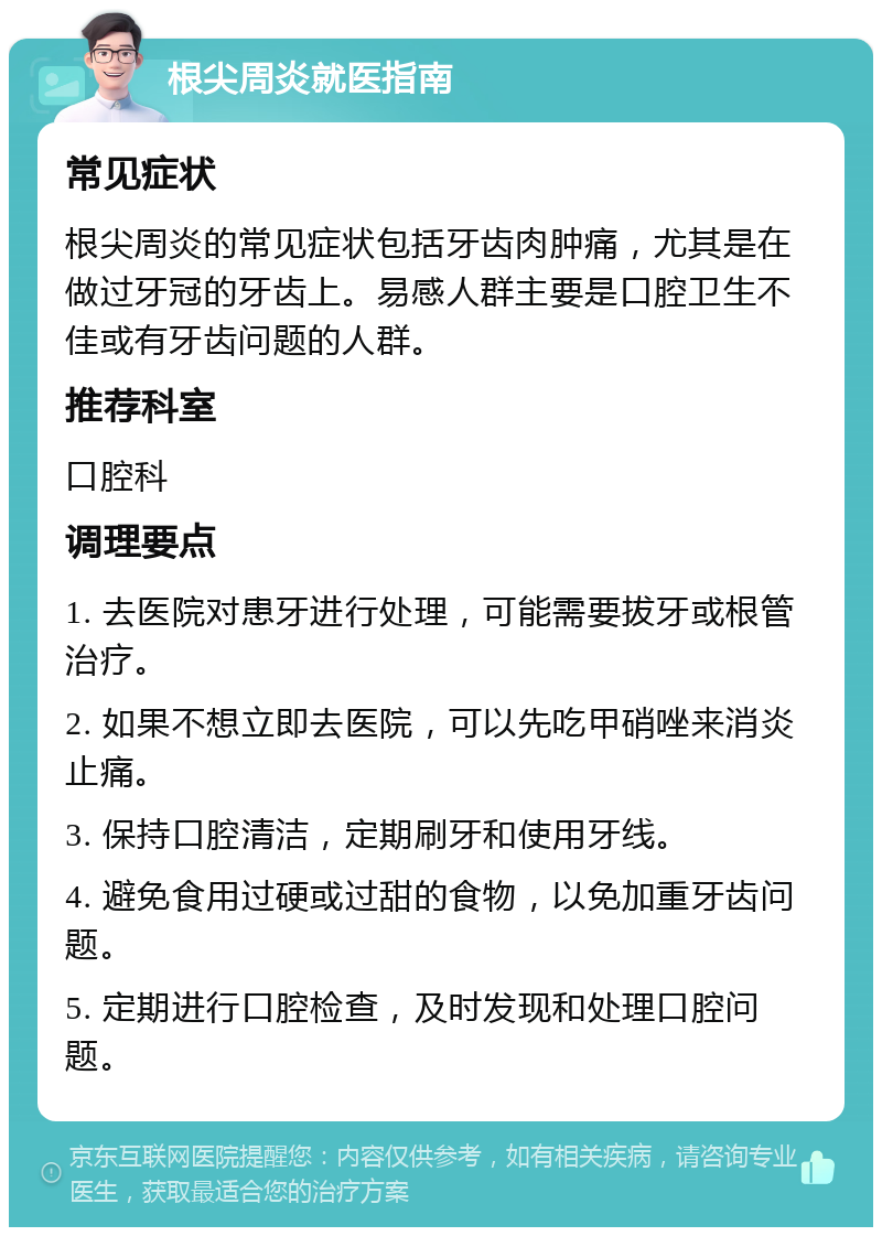 根尖周炎就医指南 常见症状 根尖周炎的常见症状包括牙齿肉肿痛，尤其是在做过牙冠的牙齿上。易感人群主要是口腔卫生不佳或有牙齿问题的人群。 推荐科室 口腔科 调理要点 1. 去医院对患牙进行处理，可能需要拔牙或根管治疗。 2. 如果不想立即去医院，可以先吃甲硝唑来消炎止痛。 3. 保持口腔清洁，定期刷牙和使用牙线。 4. 避免食用过硬或过甜的食物，以免加重牙齿问题。 5. 定期进行口腔检查，及时发现和处理口腔问题。