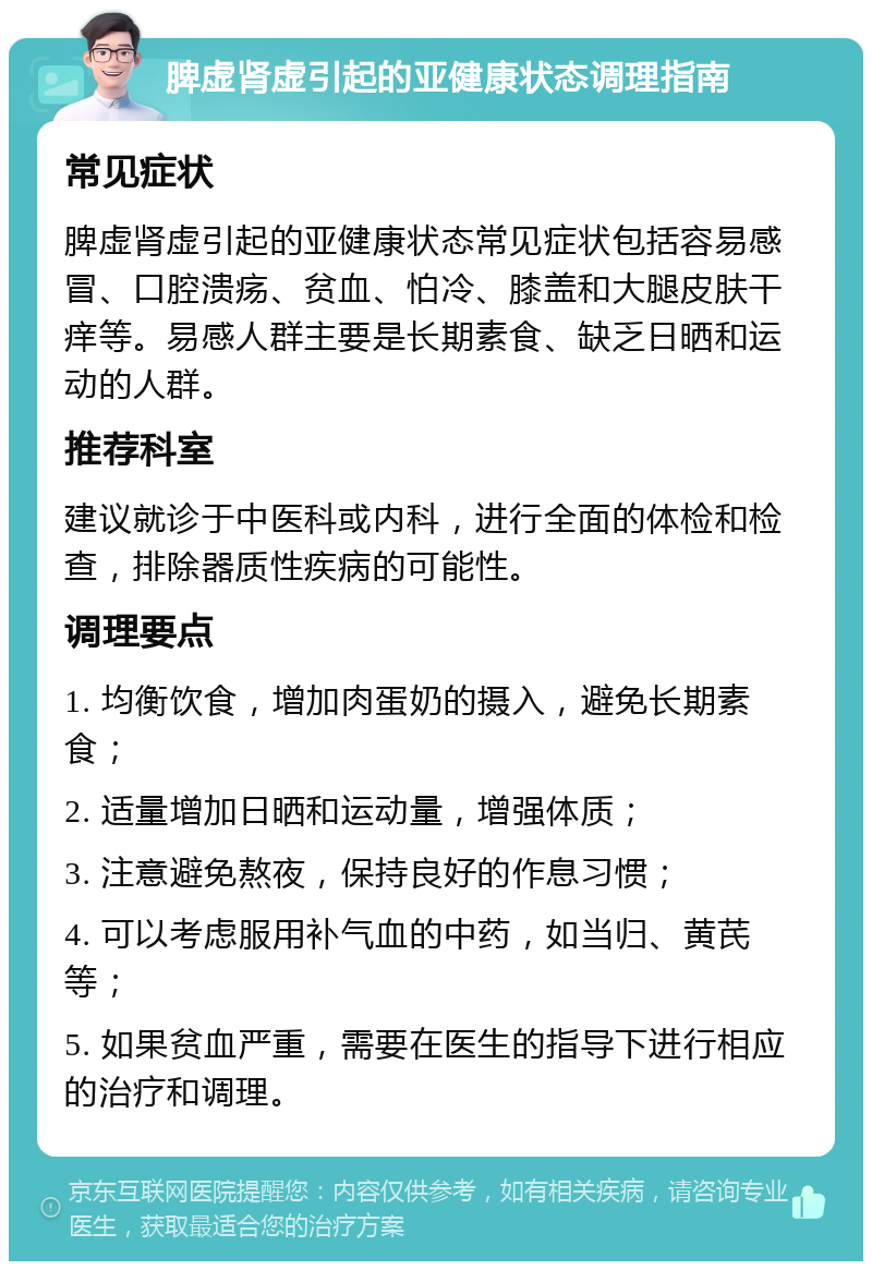 脾虚肾虚引起的亚健康状态调理指南 常见症状 脾虚肾虚引起的亚健康状态常见症状包括容易感冒、口腔溃疡、贫血、怕冷、膝盖和大腿皮肤干痒等。易感人群主要是长期素食、缺乏日晒和运动的人群。 推荐科室 建议就诊于中医科或内科，进行全面的体检和检查，排除器质性疾病的可能性。 调理要点 1. 均衡饮食，增加肉蛋奶的摄入，避免长期素食； 2. 适量增加日晒和运动量，增强体质； 3. 注意避免熬夜，保持良好的作息习惯； 4. 可以考虑服用补气血的中药，如当归、黄芪等； 5. 如果贫血严重，需要在医生的指导下进行相应的治疗和调理。