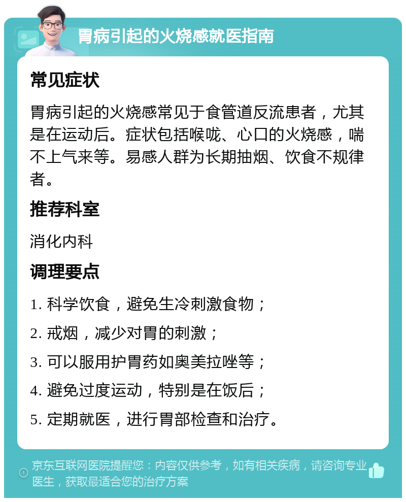 胃病引起的火烧感就医指南 常见症状 胃病引起的火烧感常见于食管道反流患者，尤其是在运动后。症状包括喉咙、心口的火烧感，喘不上气来等。易感人群为长期抽烟、饮食不规律者。 推荐科室 消化内科 调理要点 1. 科学饮食，避免生冷刺激食物； 2. 戒烟，减少对胃的刺激； 3. 可以服用护胃药如奥美拉唑等； 4. 避免过度运动，特别是在饭后； 5. 定期就医，进行胃部检查和治疗。