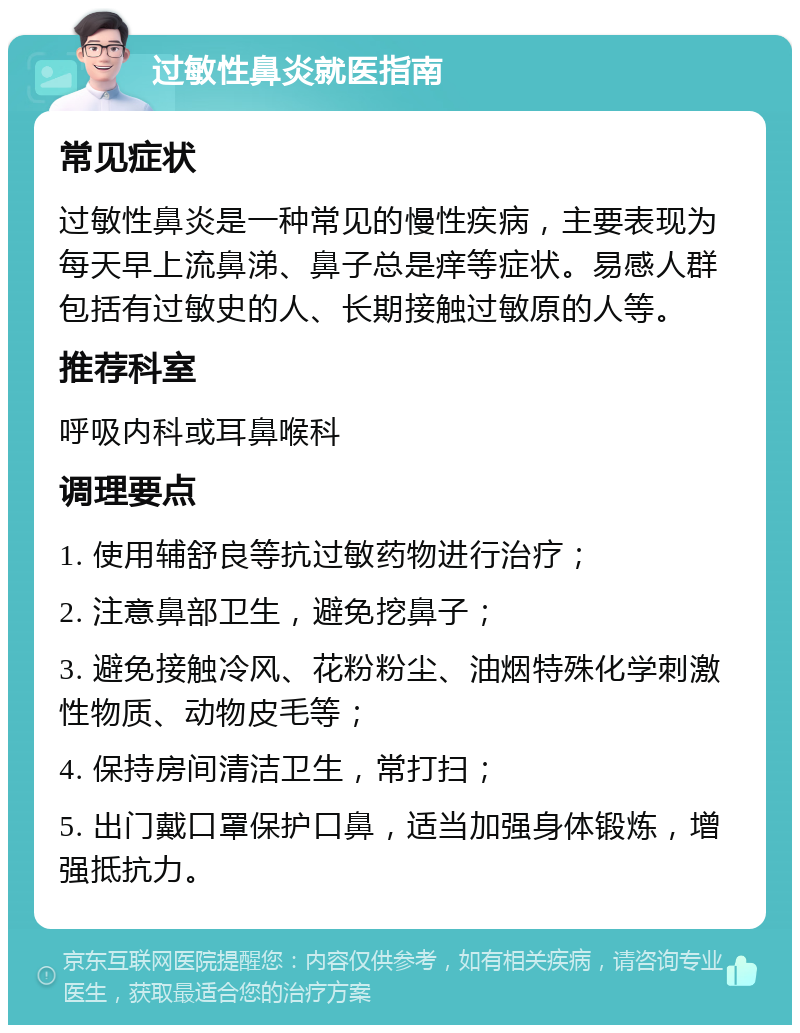 过敏性鼻炎就医指南 常见症状 过敏性鼻炎是一种常见的慢性疾病，主要表现为每天早上流鼻涕、鼻子总是痒等症状。易感人群包括有过敏史的人、长期接触过敏原的人等。 推荐科室 呼吸内科或耳鼻喉科 调理要点 1. 使用辅舒良等抗过敏药物进行治疗； 2. 注意鼻部卫生，避免挖鼻子； 3. 避免接触冷风、花粉粉尘、油烟特殊化学刺激性物质、动物皮毛等； 4. 保持房间清洁卫生，常打扫； 5. 出门戴口罩保护口鼻，适当加强身体锻炼，增强抵抗力。