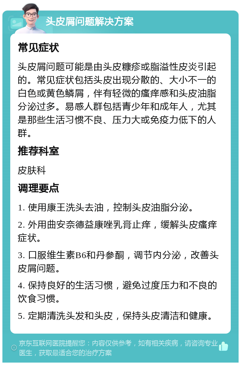 头皮屑问题解决方案 常见症状 头皮屑问题可能是由头皮糠疹或脂溢性皮炎引起的。常见症状包括头皮出现分散的、大小不一的白色或黄色鳞屑，伴有轻微的瘙痒感和头皮油脂分泌过多。易感人群包括青少年和成年人，尤其是那些生活习惯不良、压力大或免疫力低下的人群。 推荐科室 皮肤科 调理要点 1. 使用康王洗头去油，控制头皮油脂分泌。 2. 外用曲安奈德益康唑乳膏止痒，缓解头皮瘙痒症状。 3. 口服维生素B6和丹参酮，调节内分泌，改善头皮屑问题。 4. 保持良好的生活习惯，避免过度压力和不良的饮食习惯。 5. 定期清洗头发和头皮，保持头皮清洁和健康。