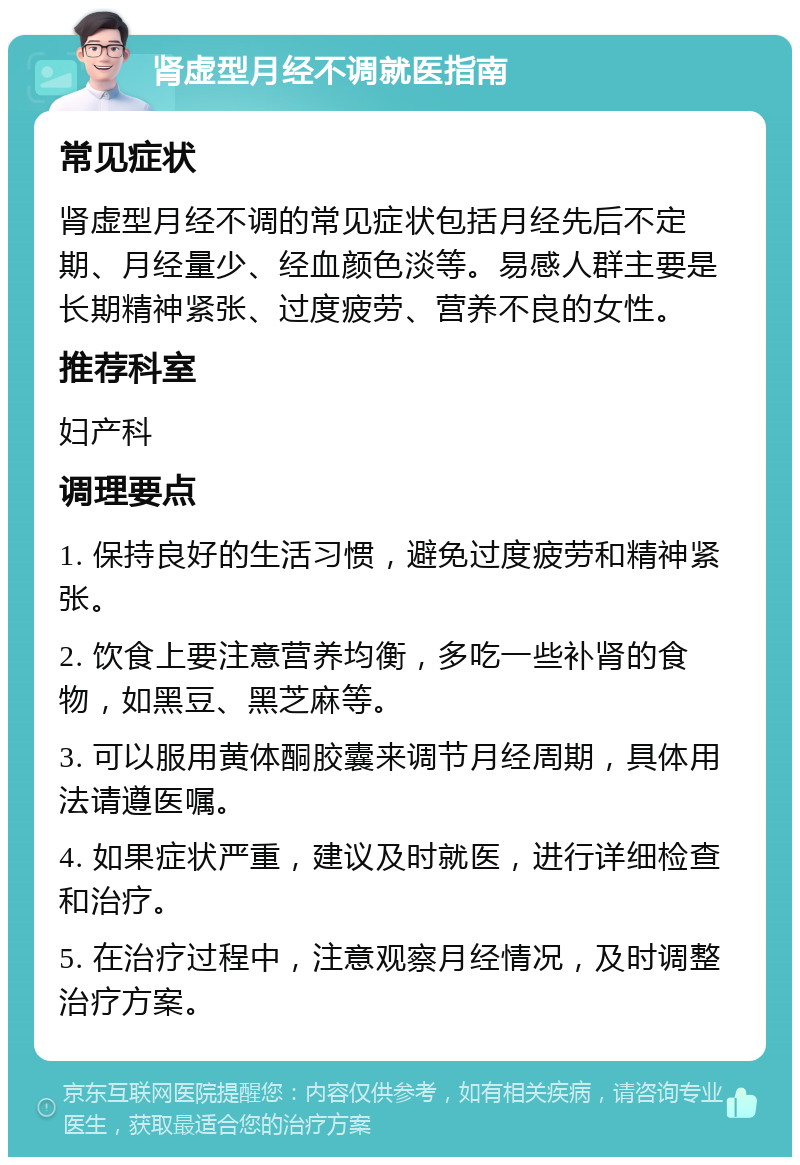 肾虚型月经不调就医指南 常见症状 肾虚型月经不调的常见症状包括月经先后不定期、月经量少、经血颜色淡等。易感人群主要是长期精神紧张、过度疲劳、营养不良的女性。 推荐科室 妇产科 调理要点 1. 保持良好的生活习惯，避免过度疲劳和精神紧张。 2. 饮食上要注意营养均衡，多吃一些补肾的食物，如黑豆、黑芝麻等。 3. 可以服用黄体酮胶囊来调节月经周期，具体用法请遵医嘱。 4. 如果症状严重，建议及时就医，进行详细检查和治疗。 5. 在治疗过程中，注意观察月经情况，及时调整治疗方案。