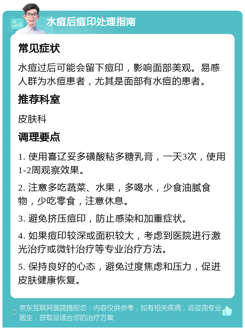 水痘后痘印处理指南 常见症状 水痘过后可能会留下痘印，影响面部美观。易感人群为水痘患者，尤其是面部有水痘的患者。 推荐科室 皮肤科 调理要点 1. 使用喜辽妥多磺酸粘多糖乳膏，一天3次，使用1-2周观察效果。 2. 注意多吃蔬菜、水果，多喝水，少食油腻食物，少吃零食，注意休息。 3. 避免挤压痘印，防止感染和加重症状。 4. 如果痘印较深或面积较大，考虑到医院进行激光治疗或微针治疗等专业治疗方法。 5. 保持良好的心态，避免过度焦虑和压力，促进皮肤健康恢复。