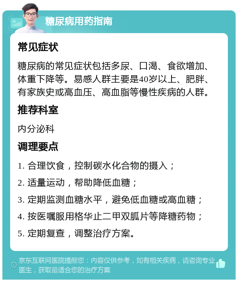 糖尿病用药指南 常见症状 糖尿病的常见症状包括多尿、口渴、食欲增加、体重下降等。易感人群主要是40岁以上、肥胖、有家族史或高血压、高血脂等慢性疾病的人群。 推荐科室 内分泌科 调理要点 1. 合理饮食，控制碳水化合物的摄入； 2. 适量运动，帮助降低血糖； 3. 定期监测血糖水平，避免低血糖或高血糖； 4. 按医嘱服用格华止二甲双胍片等降糖药物； 5. 定期复查，调整治疗方案。