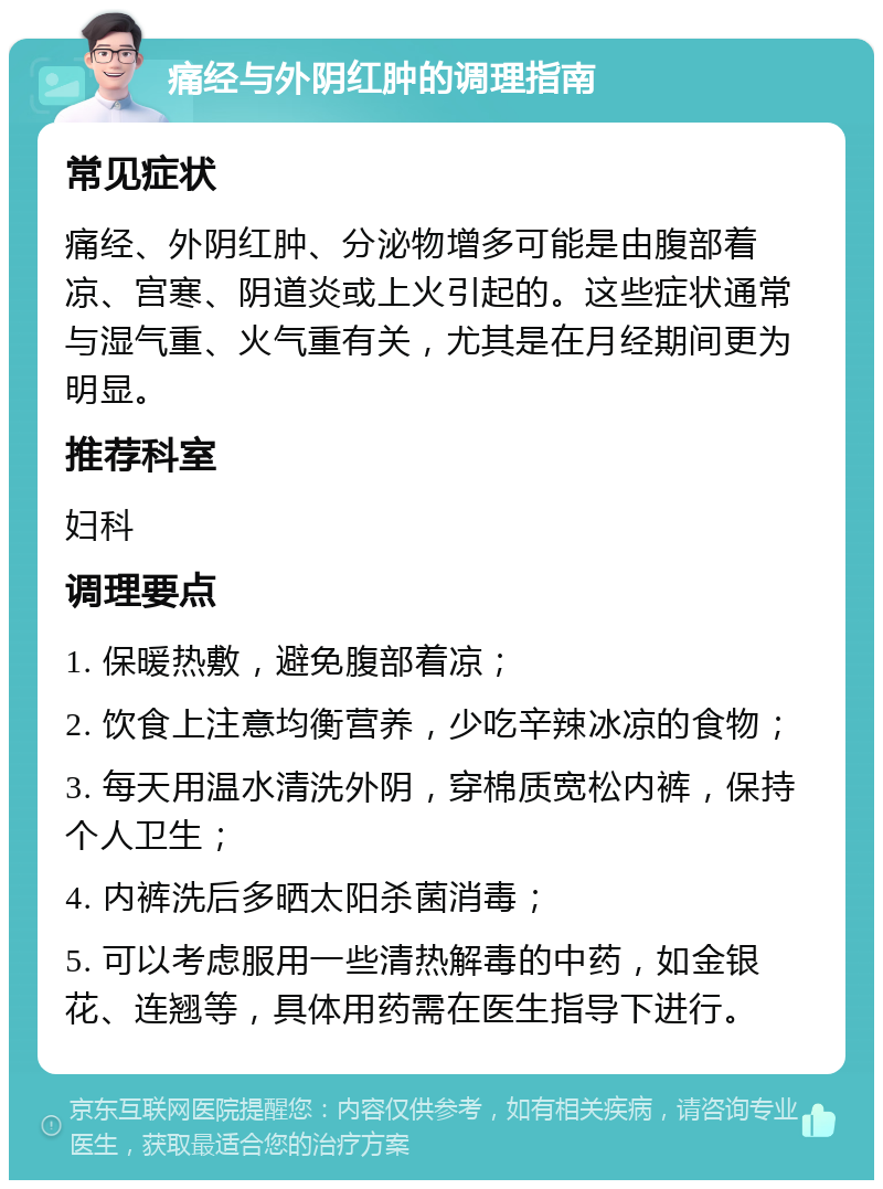 痛经与外阴红肿的调理指南 常见症状 痛经、外阴红肿、分泌物增多可能是由腹部着凉、宫寒、阴道炎或上火引起的。这些症状通常与湿气重、火气重有关，尤其是在月经期间更为明显。 推荐科室 妇科 调理要点 1. 保暖热敷，避免腹部着凉； 2. 饮食上注意均衡营养，少吃辛辣冰凉的食物； 3. 每天用温水清洗外阴，穿棉质宽松内裤，保持个人卫生； 4. 内裤洗后多晒太阳杀菌消毒； 5. 可以考虑服用一些清热解毒的中药，如金银花、连翘等，具体用药需在医生指导下进行。