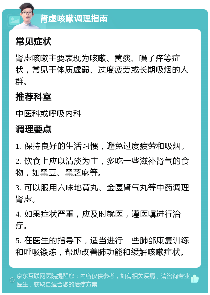 肾虚咳嗽调理指南 常见症状 肾虚咳嗽主要表现为咳嗽、黄痰、嗓子痒等症状，常见于体质虚弱、过度疲劳或长期吸烟的人群。 推荐科室 中医科或呼吸内科 调理要点 1. 保持良好的生活习惯，避免过度疲劳和吸烟。 2. 饮食上应以清淡为主，多吃一些滋补肾气的食物，如黑豆、黑芝麻等。 3. 可以服用六味地黄丸、金匮肾气丸等中药调理肾虚。 4. 如果症状严重，应及时就医，遵医嘱进行治疗。 5. 在医生的指导下，适当进行一些肺部康复训练和呼吸锻炼，帮助改善肺功能和缓解咳嗽症状。