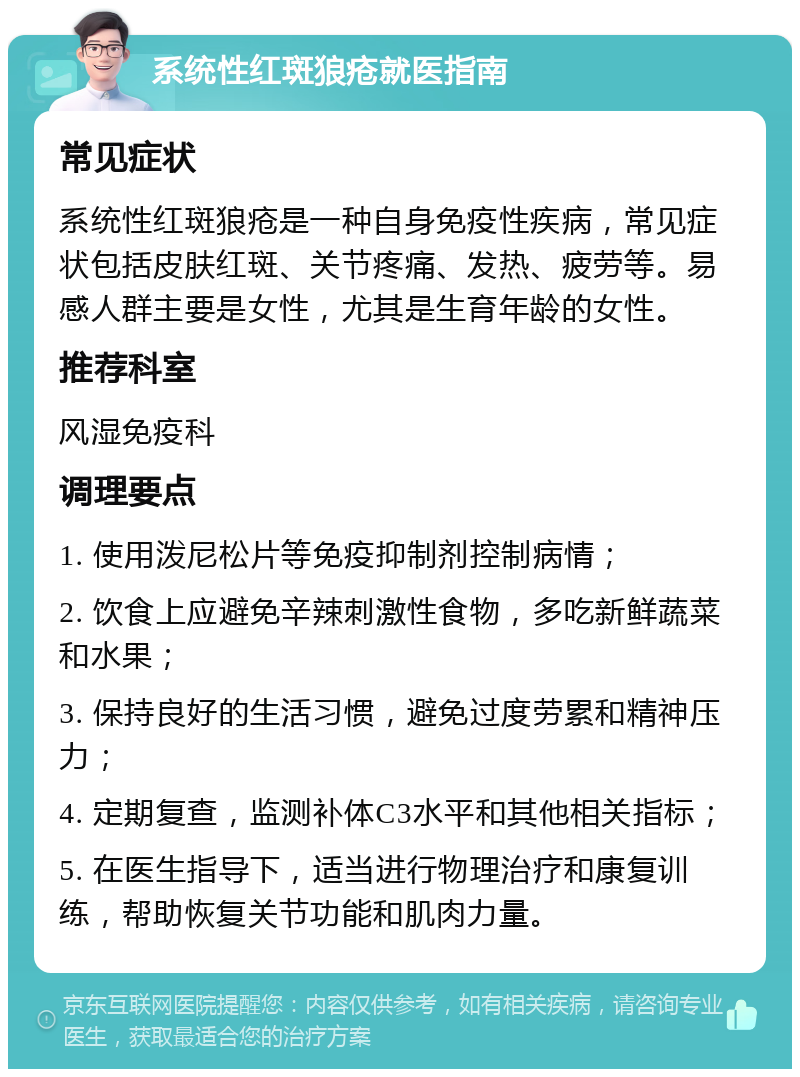 系统性红斑狼疮就医指南 常见症状 系统性红斑狼疮是一种自身免疫性疾病，常见症状包括皮肤红斑、关节疼痛、发热、疲劳等。易感人群主要是女性，尤其是生育年龄的女性。 推荐科室 风湿免疫科 调理要点 1. 使用泼尼松片等免疫抑制剂控制病情； 2. 饮食上应避免辛辣刺激性食物，多吃新鲜蔬菜和水果； 3. 保持良好的生活习惯，避免过度劳累和精神压力； 4. 定期复查，监测补体C3水平和其他相关指标； 5. 在医生指导下，适当进行物理治疗和康复训练，帮助恢复关节功能和肌肉力量。