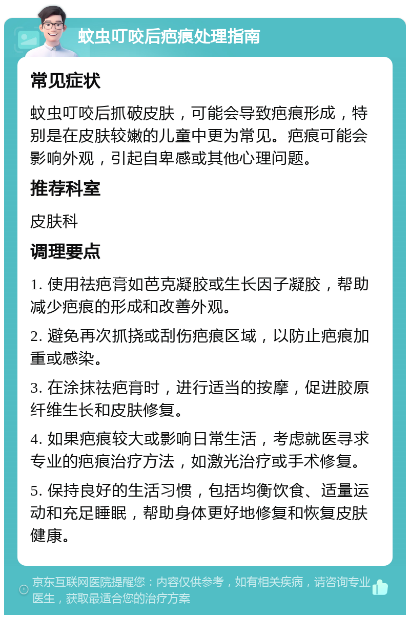 蚊虫叮咬后疤痕处理指南 常见症状 蚊虫叮咬后抓破皮肤，可能会导致疤痕形成，特别是在皮肤较嫩的儿童中更为常见。疤痕可能会影响外观，引起自卑感或其他心理问题。 推荐科室 皮肤科 调理要点 1. 使用祛疤膏如芭克凝胶或生长因子凝胶，帮助减少疤痕的形成和改善外观。 2. 避免再次抓挠或刮伤疤痕区域，以防止疤痕加重或感染。 3. 在涂抹祛疤膏时，进行适当的按摩，促进胶原纤维生长和皮肤修复。 4. 如果疤痕较大或影响日常生活，考虑就医寻求专业的疤痕治疗方法，如激光治疗或手术修复。 5. 保持良好的生活习惯，包括均衡饮食、适量运动和充足睡眠，帮助身体更好地修复和恢复皮肤健康。