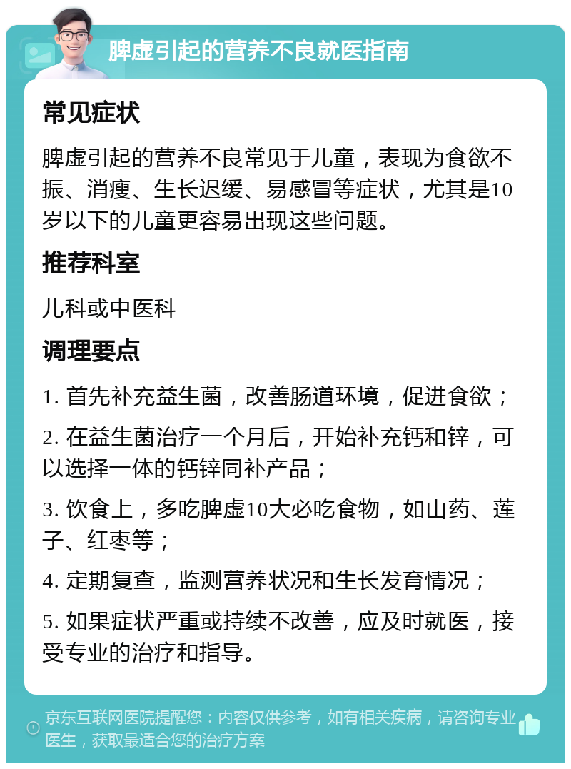 脾虚引起的营养不良就医指南 常见症状 脾虚引起的营养不良常见于儿童，表现为食欲不振、消瘦、生长迟缓、易感冒等症状，尤其是10岁以下的儿童更容易出现这些问题。 推荐科室 儿科或中医科 调理要点 1. 首先补充益生菌，改善肠道环境，促进食欲； 2. 在益生菌治疗一个月后，开始补充钙和锌，可以选择一体的钙锌同补产品； 3. 饮食上，多吃脾虚10大必吃食物，如山药、莲子、红枣等； 4. 定期复查，监测营养状况和生长发育情况； 5. 如果症状严重或持续不改善，应及时就医，接受专业的治疗和指导。