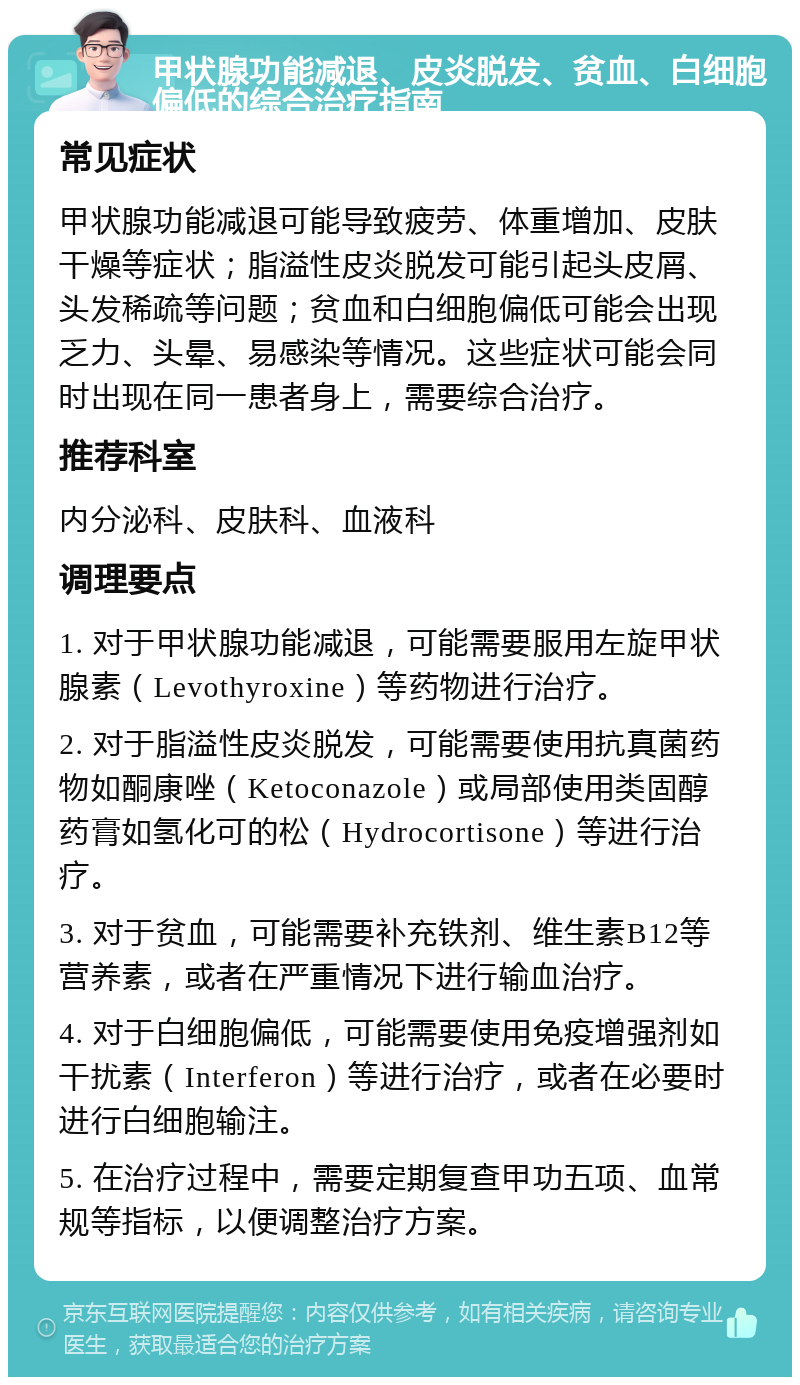 甲状腺功能减退、皮炎脱发、贫血、白细胞偏低的综合治疗指南 常见症状 甲状腺功能减退可能导致疲劳、体重增加、皮肤干燥等症状；脂溢性皮炎脱发可能引起头皮屑、头发稀疏等问题；贫血和白细胞偏低可能会出现乏力、头晕、易感染等情况。这些症状可能会同时出现在同一患者身上，需要综合治疗。 推荐科室 内分泌科、皮肤科、血液科 调理要点 1. 对于甲状腺功能减退，可能需要服用左旋甲状腺素（Levothyroxine）等药物进行治疗。 2. 对于脂溢性皮炎脱发，可能需要使用抗真菌药物如酮康唑（Ketoconazole）或局部使用类固醇药膏如氢化可的松（Hydrocortisone）等进行治疗。 3. 对于贫血，可能需要补充铁剂、维生素B12等营养素，或者在严重情况下进行输血治疗。 4. 对于白细胞偏低，可能需要使用免疫增强剂如干扰素（Interferon）等进行治疗，或者在必要时进行白细胞输注。 5. 在治疗过程中，需要定期复查甲功五项、血常规等指标，以便调整治疗方案。