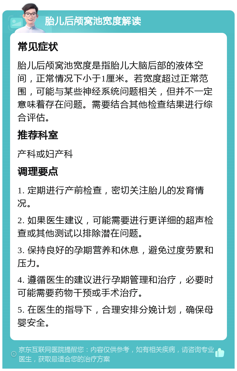 胎儿后颅窝池宽度解读 常见症状 胎儿后颅窝池宽度是指胎儿大脑后部的液体空间，正常情况下小于1厘米。若宽度超过正常范围，可能与某些神经系统问题相关，但并不一定意味着存在问题。需要结合其他检查结果进行综合评估。 推荐科室 产科或妇产科 调理要点 1. 定期进行产前检查，密切关注胎儿的发育情况。 2. 如果医生建议，可能需要进行更详细的超声检查或其他测试以排除潜在问题。 3. 保持良好的孕期营养和休息，避免过度劳累和压力。 4. 遵循医生的建议进行孕期管理和治疗，必要时可能需要药物干预或手术治疗。 5. 在医生的指导下，合理安排分娩计划，确保母婴安全。