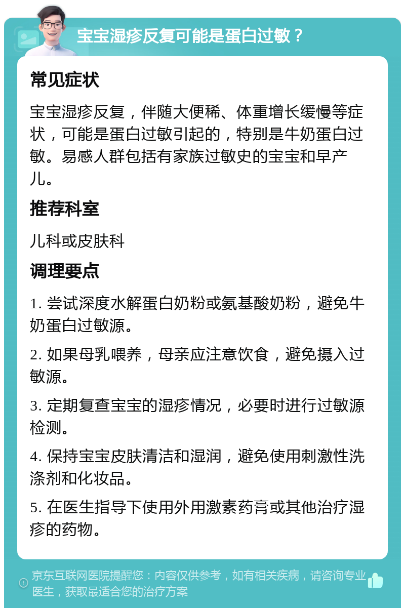 宝宝湿疹反复可能是蛋白过敏？ 常见症状 宝宝湿疹反复，伴随大便稀、体重增长缓慢等症状，可能是蛋白过敏引起的，特别是牛奶蛋白过敏。易感人群包括有家族过敏史的宝宝和早产儿。 推荐科室 儿科或皮肤科 调理要点 1. 尝试深度水解蛋白奶粉或氨基酸奶粉，避免牛奶蛋白过敏源。 2. 如果母乳喂养，母亲应注意饮食，避免摄入过敏源。 3. 定期复查宝宝的湿疹情况，必要时进行过敏源检测。 4. 保持宝宝皮肤清洁和湿润，避免使用刺激性洗涤剂和化妆品。 5. 在医生指导下使用外用激素药膏或其他治疗湿疹的药物。