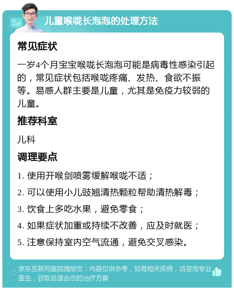 儿童喉咙长泡泡的处理方法 常见症状 一岁4个月宝宝喉咙长泡泡可能是病毒性感染引起的，常见症状包括喉咙疼痛、发热、食欲不振等。易感人群主要是儿童，尤其是免疫力较弱的儿童。 推荐科室 儿科 调理要点 1. 使用开喉剑喷雾缓解喉咙不适； 2. 可以使用小儿豉翘清热颗粒帮助清热解毒； 3. 饮食上多吃水果，避免零食； 4. 如果症状加重或持续不改善，应及时就医； 5. 注意保持室内空气流通，避免交叉感染。