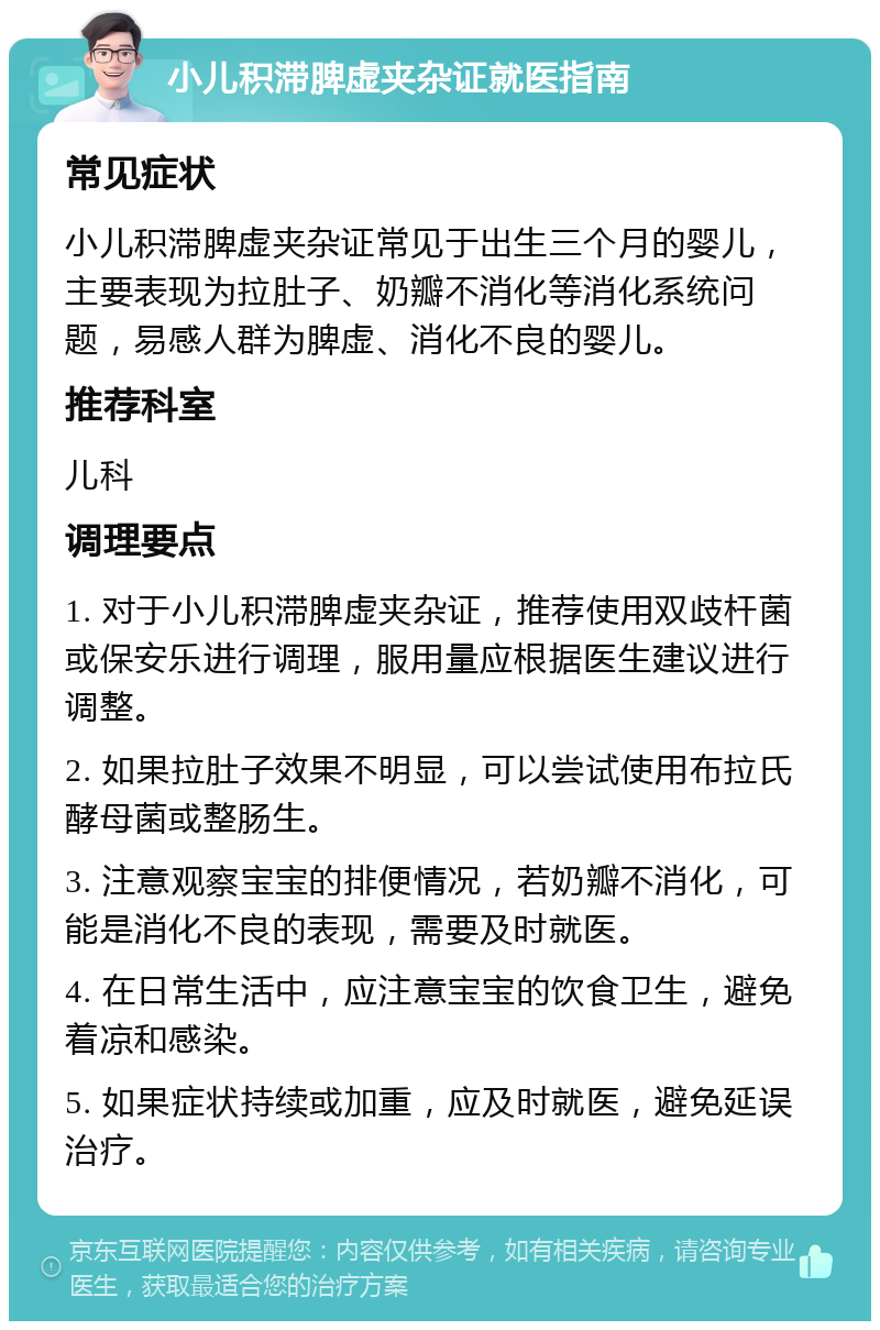 小儿积滞脾虚夹杂证就医指南 常见症状 小儿积滞脾虚夹杂证常见于出生三个月的婴儿，主要表现为拉肚子、奶瓣不消化等消化系统问题，易感人群为脾虚、消化不良的婴儿。 推荐科室 儿科 调理要点 1. 对于小儿积滞脾虚夹杂证，推荐使用双歧杆菌或保安乐进行调理，服用量应根据医生建议进行调整。 2. 如果拉肚子效果不明显，可以尝试使用布拉氏酵母菌或整肠生。 3. 注意观察宝宝的排便情况，若奶瓣不消化，可能是消化不良的表现，需要及时就医。 4. 在日常生活中，应注意宝宝的饮食卫生，避免着凉和感染。 5. 如果症状持续或加重，应及时就医，避免延误治疗。