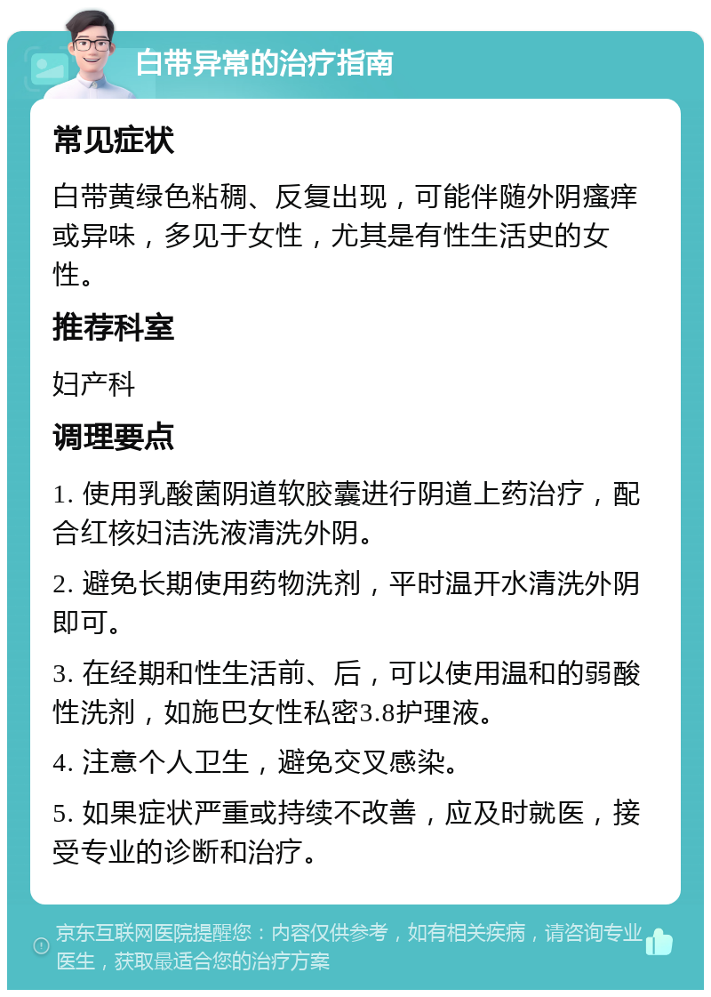 白带异常的治疗指南 常见症状 白带黄绿色粘稠、反复出现，可能伴随外阴瘙痒或异味，多见于女性，尤其是有性生活史的女性。 推荐科室 妇产科 调理要点 1. 使用乳酸菌阴道软胶囊进行阴道上药治疗，配合红核妇洁洗液清洗外阴。 2. 避免长期使用药物洗剂，平时温开水清洗外阴即可。 3. 在经期和性生活前、后，可以使用温和的弱酸性洗剂，如施巴女性私密3.8护理液。 4. 注意个人卫生，避免交叉感染。 5. 如果症状严重或持续不改善，应及时就医，接受专业的诊断和治疗。