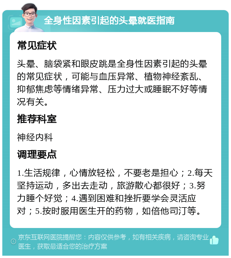 全身性因素引起的头晕就医指南 常见症状 头晕、脑袋紧和眼皮跳是全身性因素引起的头晕的常见症状，可能与血压异常、植物神经紊乱、抑郁焦虑等情绪异常、压力过大或睡眠不好等情况有关。 推荐科室 神经内科 调理要点 1.生活规律，心情放轻松，不要老是担心；2.每天坚持运动，多出去走动，旅游散心都很好；3.努力睡个好觉；4.遇到困难和挫折要学会灵活应对；5.按时服用医生开的药物，如倍他司汀等。