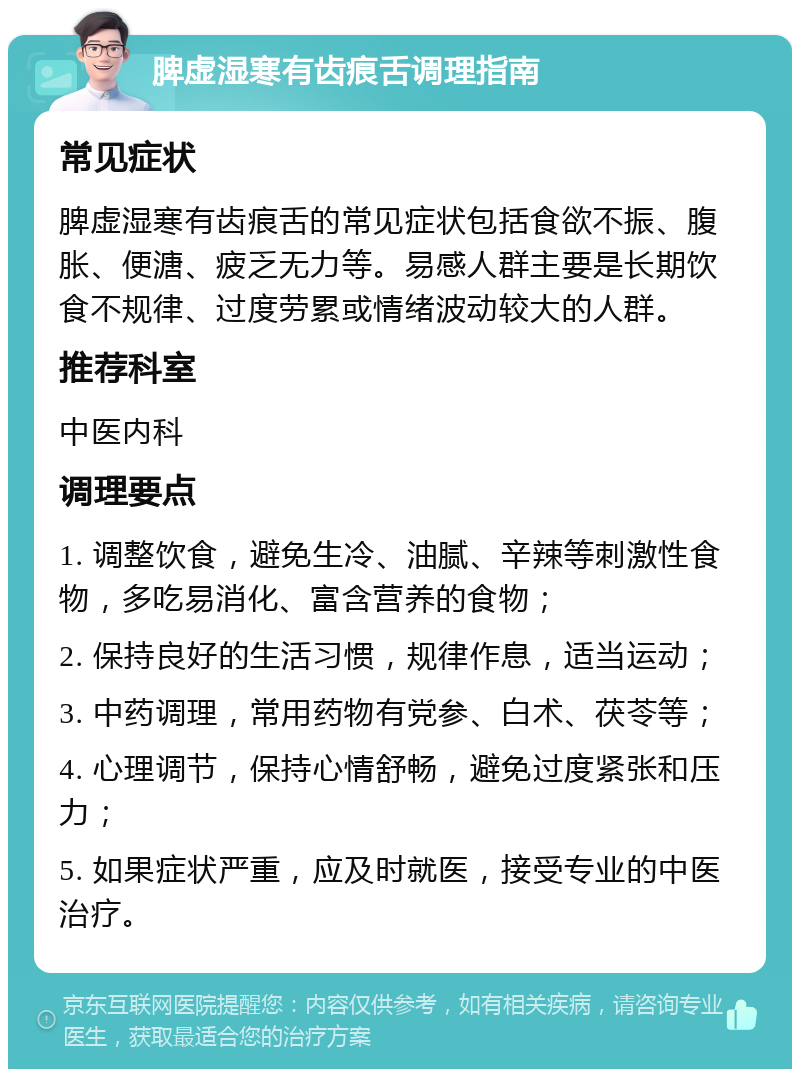 脾虚湿寒有齿痕舌调理指南 常见症状 脾虚湿寒有齿痕舌的常见症状包括食欲不振、腹胀、便溏、疲乏无力等。易感人群主要是长期饮食不规律、过度劳累或情绪波动较大的人群。 推荐科室 中医内科 调理要点 1. 调整饮食，避免生冷、油腻、辛辣等刺激性食物，多吃易消化、富含营养的食物； 2. 保持良好的生活习惯，规律作息，适当运动； 3. 中药调理，常用药物有党参、白术、茯苓等； 4. 心理调节，保持心情舒畅，避免过度紧张和压力； 5. 如果症状严重，应及时就医，接受专业的中医治疗。