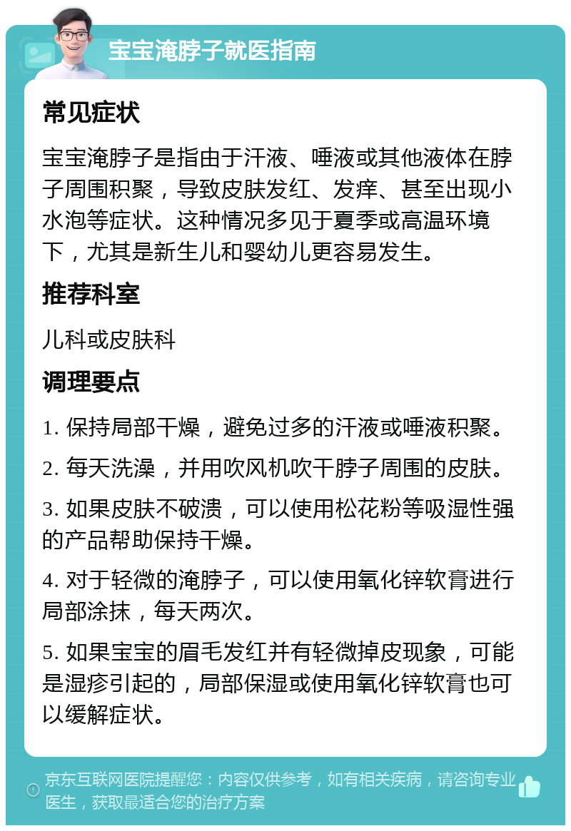 宝宝淹脖子就医指南 常见症状 宝宝淹脖子是指由于汗液、唾液或其他液体在脖子周围积聚，导致皮肤发红、发痒、甚至出现小水泡等症状。这种情况多见于夏季或高温环境下，尤其是新生儿和婴幼儿更容易发生。 推荐科室 儿科或皮肤科 调理要点 1. 保持局部干燥，避免过多的汗液或唾液积聚。 2. 每天洗澡，并用吹风机吹干脖子周围的皮肤。 3. 如果皮肤不破溃，可以使用松花粉等吸湿性强的产品帮助保持干燥。 4. 对于轻微的淹脖子，可以使用氧化锌软膏进行局部涂抹，每天两次。 5. 如果宝宝的眉毛发红并有轻微掉皮现象，可能是湿疹引起的，局部保湿或使用氧化锌软膏也可以缓解症状。