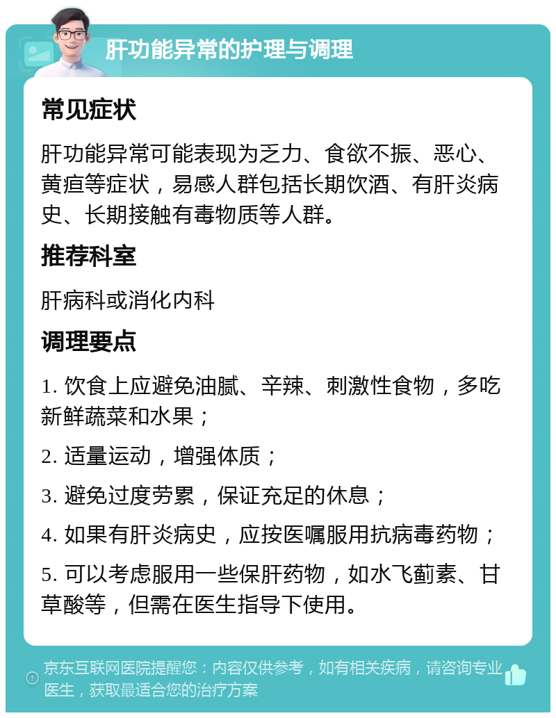 肝功能异常的护理与调理 常见症状 肝功能异常可能表现为乏力、食欲不振、恶心、黄疸等症状，易感人群包括长期饮酒、有肝炎病史、长期接触有毒物质等人群。 推荐科室 肝病科或消化内科 调理要点 1. 饮食上应避免油腻、辛辣、刺激性食物，多吃新鲜蔬菜和水果； 2. 适量运动，增强体质； 3. 避免过度劳累，保证充足的休息； 4. 如果有肝炎病史，应按医嘱服用抗病毒药物； 5. 可以考虑服用一些保肝药物，如水飞蓟素、甘草酸等，但需在医生指导下使用。