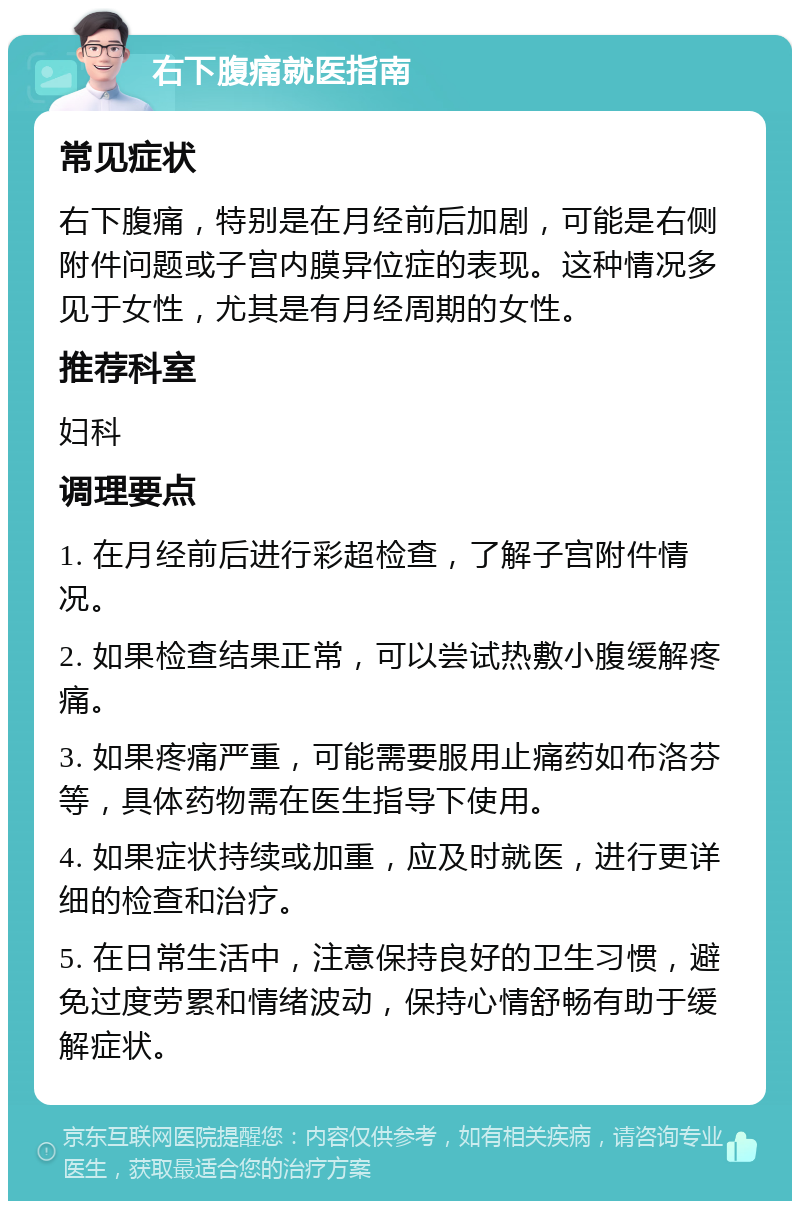 右下腹痛就医指南 常见症状 右下腹痛，特别是在月经前后加剧，可能是右侧附件问题或子宫内膜异位症的表现。这种情况多见于女性，尤其是有月经周期的女性。 推荐科室 妇科 调理要点 1. 在月经前后进行彩超检查，了解子宫附件情况。 2. 如果检查结果正常，可以尝试热敷小腹缓解疼痛。 3. 如果疼痛严重，可能需要服用止痛药如布洛芬等，具体药物需在医生指导下使用。 4. 如果症状持续或加重，应及时就医，进行更详细的检查和治疗。 5. 在日常生活中，注意保持良好的卫生习惯，避免过度劳累和情绪波动，保持心情舒畅有助于缓解症状。