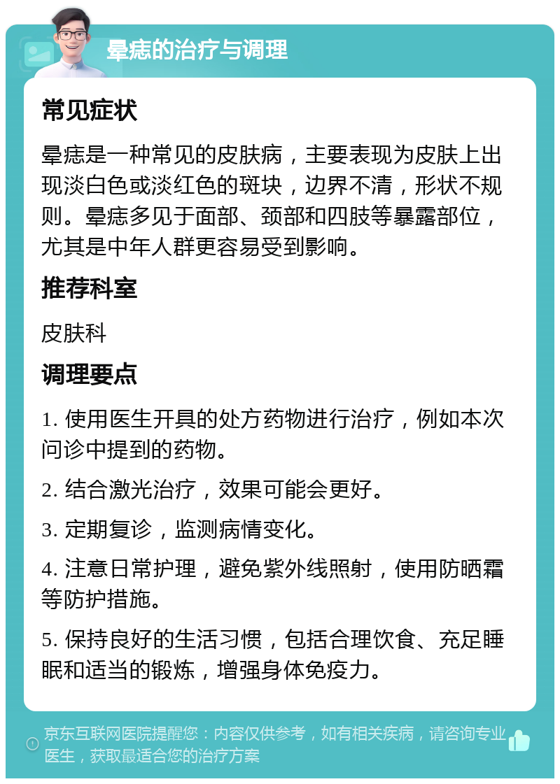 晕痣的治疗与调理 常见症状 晕痣是一种常见的皮肤病，主要表现为皮肤上出现淡白色或淡红色的斑块，边界不清，形状不规则。晕痣多见于面部、颈部和四肢等暴露部位，尤其是中年人群更容易受到影响。 推荐科室 皮肤科 调理要点 1. 使用医生开具的处方药物进行治疗，例如本次问诊中提到的药物。 2. 结合激光治疗，效果可能会更好。 3. 定期复诊，监测病情变化。 4. 注意日常护理，避免紫外线照射，使用防晒霜等防护措施。 5. 保持良好的生活习惯，包括合理饮食、充足睡眠和适当的锻炼，增强身体免疫力。