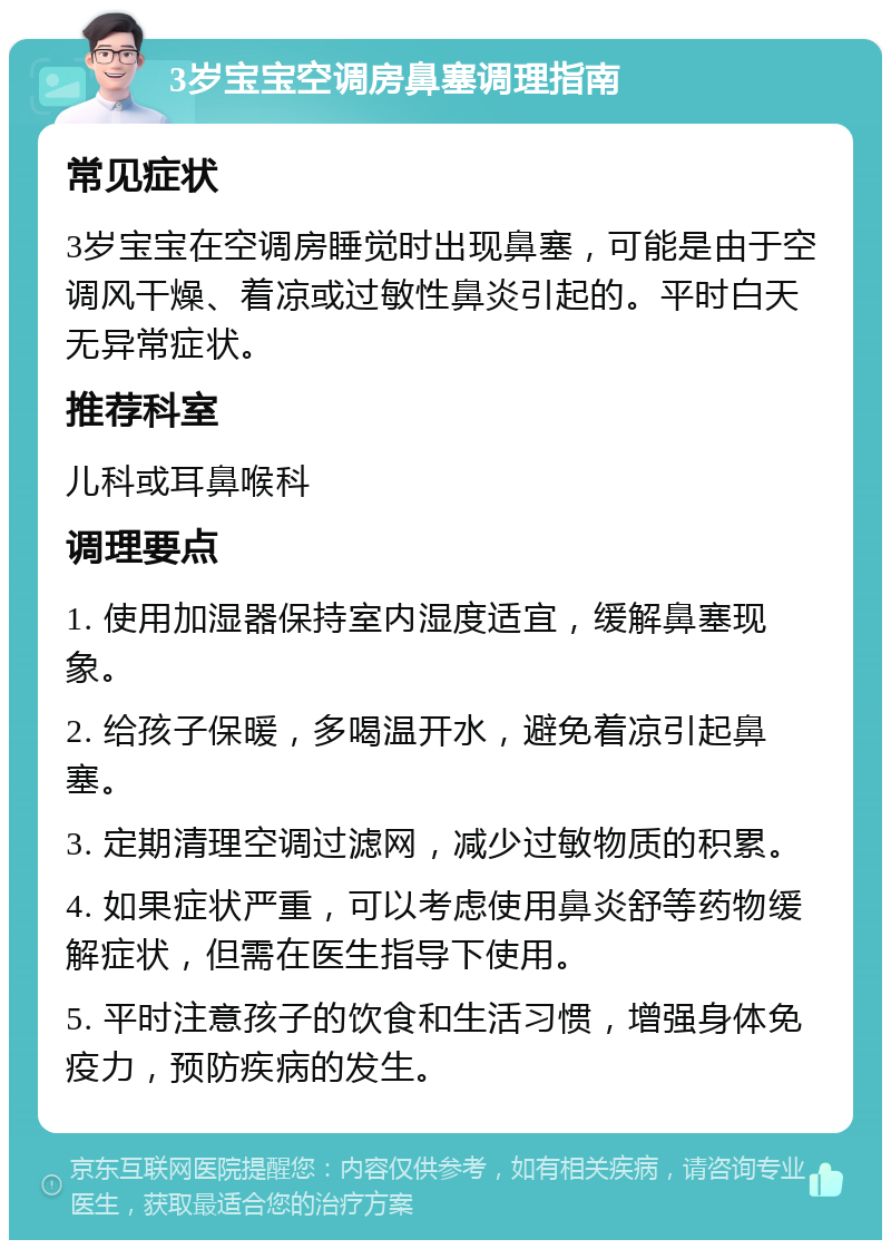 3岁宝宝空调房鼻塞调理指南 常见症状 3岁宝宝在空调房睡觉时出现鼻塞，可能是由于空调风干燥、着凉或过敏性鼻炎引起的。平时白天无异常症状。 推荐科室 儿科或耳鼻喉科 调理要点 1. 使用加湿器保持室内湿度适宜，缓解鼻塞现象。 2. 给孩子保暖，多喝温开水，避免着凉引起鼻塞。 3. 定期清理空调过滤网，减少过敏物质的积累。 4. 如果症状严重，可以考虑使用鼻炎舒等药物缓解症状，但需在医生指导下使用。 5. 平时注意孩子的饮食和生活习惯，增强身体免疫力，预防疾病的发生。