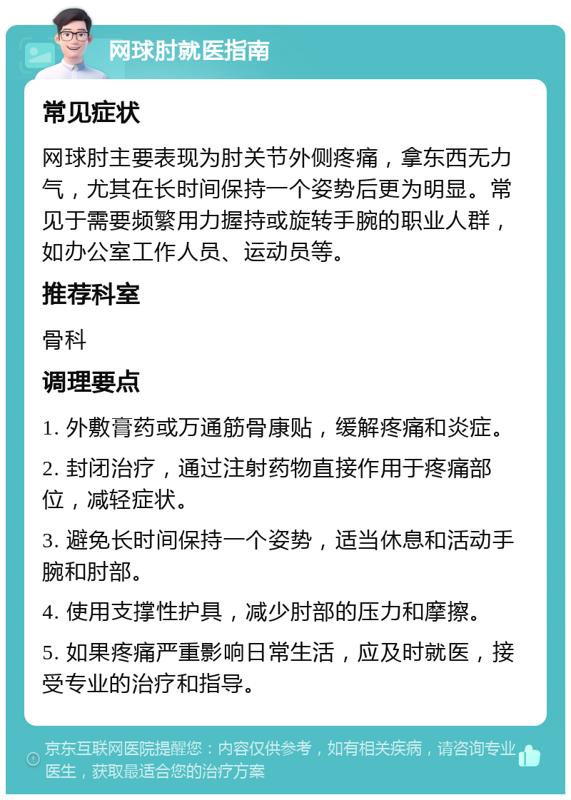 网球肘就医指南 常见症状 网球肘主要表现为肘关节外侧疼痛，拿东西无力气，尤其在长时间保持一个姿势后更为明显。常见于需要频繁用力握持或旋转手腕的职业人群，如办公室工作人员、运动员等。 推荐科室 骨科 调理要点 1. 外敷膏药或万通筋骨康贴，缓解疼痛和炎症。 2. 封闭治疗，通过注射药物直接作用于疼痛部位，减轻症状。 3. 避免长时间保持一个姿势，适当休息和活动手腕和肘部。 4. 使用支撑性护具，减少肘部的压力和摩擦。 5. 如果疼痛严重影响日常生活，应及时就医，接受专业的治疗和指导。