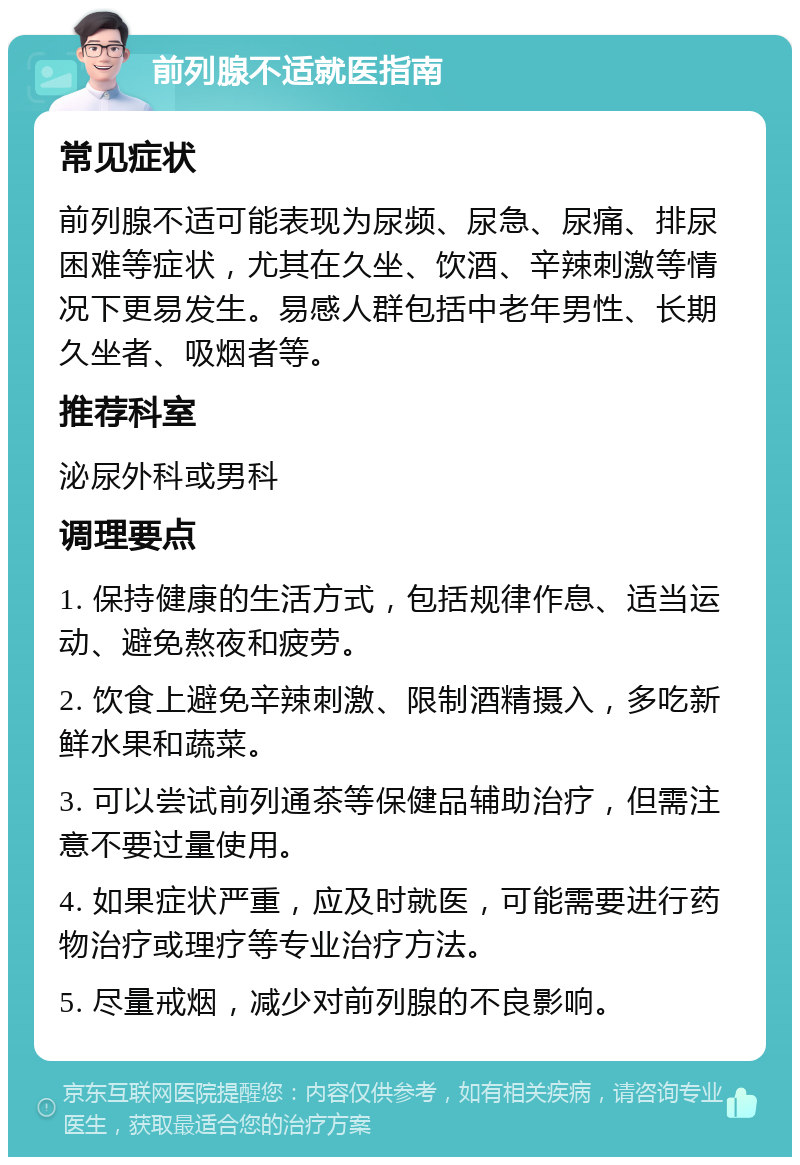 前列腺不适就医指南 常见症状 前列腺不适可能表现为尿频、尿急、尿痛、排尿困难等症状，尤其在久坐、饮酒、辛辣刺激等情况下更易发生。易感人群包括中老年男性、长期久坐者、吸烟者等。 推荐科室 泌尿外科或男科 调理要点 1. 保持健康的生活方式，包括规律作息、适当运动、避免熬夜和疲劳。 2. 饮食上避免辛辣刺激、限制酒精摄入，多吃新鲜水果和蔬菜。 3. 可以尝试前列通茶等保健品辅助治疗，但需注意不要过量使用。 4. 如果症状严重，应及时就医，可能需要进行药物治疗或理疗等专业治疗方法。 5. 尽量戒烟，减少对前列腺的不良影响。