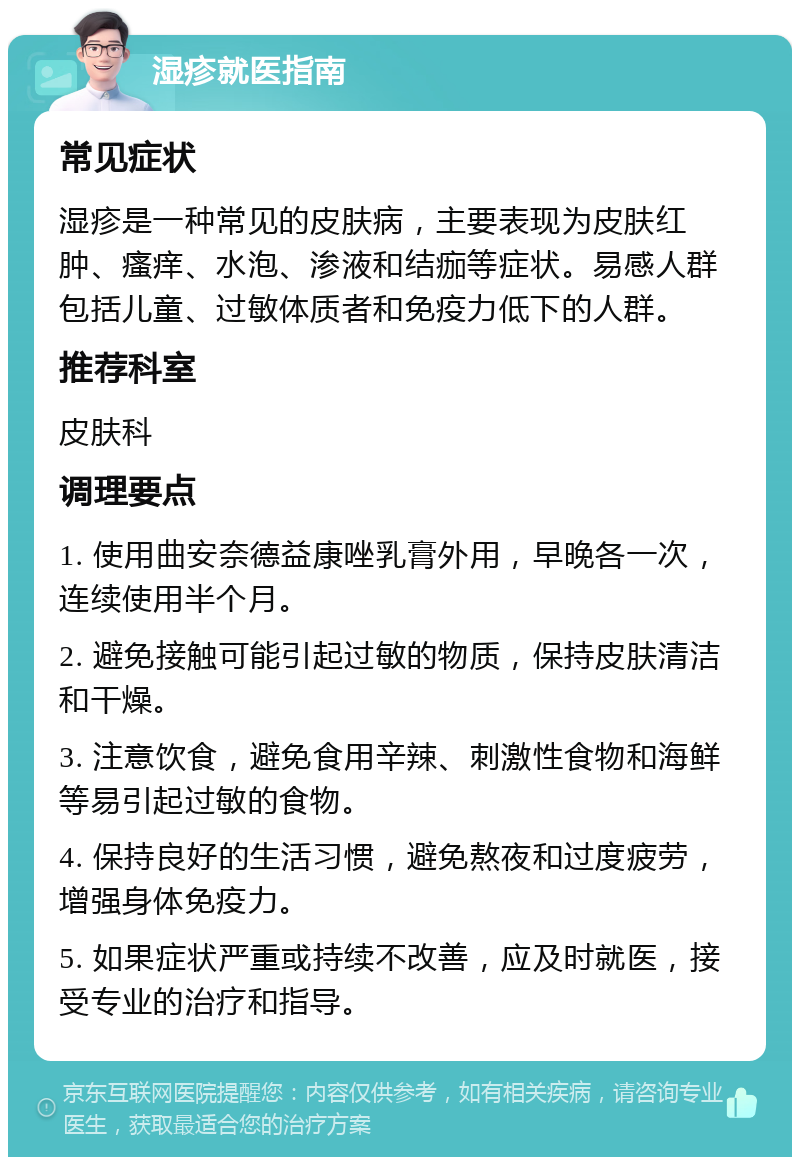 湿疹就医指南 常见症状 湿疹是一种常见的皮肤病，主要表现为皮肤红肿、瘙痒、水泡、渗液和结痂等症状。易感人群包括儿童、过敏体质者和免疫力低下的人群。 推荐科室 皮肤科 调理要点 1. 使用曲安奈德益康唑乳膏外用，早晚各一次，连续使用半个月。 2. 避免接触可能引起过敏的物质，保持皮肤清洁和干燥。 3. 注意饮食，避免食用辛辣、刺激性食物和海鲜等易引起过敏的食物。 4. 保持良好的生活习惯，避免熬夜和过度疲劳，增强身体免疫力。 5. 如果症状严重或持续不改善，应及时就医，接受专业的治疗和指导。