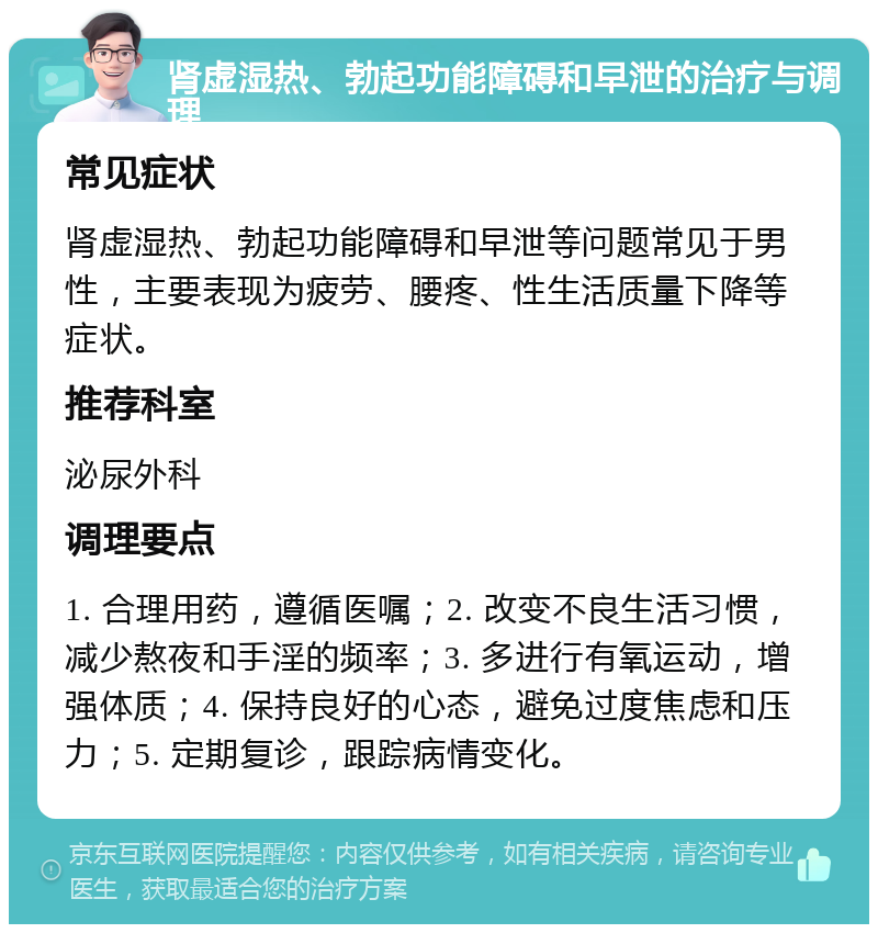 肾虚湿热、勃起功能障碍和早泄的治疗与调理 常见症状 肾虚湿热、勃起功能障碍和早泄等问题常见于男性，主要表现为疲劳、腰疼、性生活质量下降等症状。 推荐科室 泌尿外科 调理要点 1. 合理用药，遵循医嘱；2. 改变不良生活习惯，减少熬夜和手淫的频率；3. 多进行有氧运动，增强体质；4. 保持良好的心态，避免过度焦虑和压力；5. 定期复诊，跟踪病情变化。