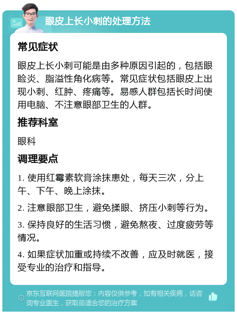 眼皮上长小刺的处理方法 常见症状 眼皮上长小刺可能是由多种原因引起的，包括眼睑炎、脂溢性角化病等。常见症状包括眼皮上出现小刺、红肿、疼痛等。易感人群包括长时间使用电脑、不注意眼部卫生的人群。 推荐科室 眼科 调理要点 1. 使用红霉素软膏涂抹患处，每天三次，分上午、下午、晚上涂抹。 2. 注意眼部卫生，避免揉眼、挤压小刺等行为。 3. 保持良好的生活习惯，避免熬夜、过度疲劳等情况。 4. 如果症状加重或持续不改善，应及时就医，接受专业的治疗和指导。