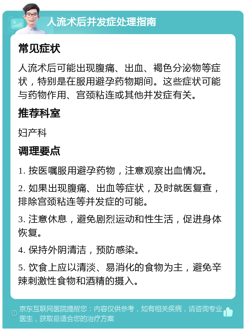 人流术后并发症处理指南 常见症状 人流术后可能出现腹痛、出血、褐色分泌物等症状，特别是在服用避孕药物期间。这些症状可能与药物作用、宫颈粘连或其他并发症有关。 推荐科室 妇产科 调理要点 1. 按医嘱服用避孕药物，注意观察出血情况。 2. 如果出现腹痛、出血等症状，及时就医复查，排除宫颈粘连等并发症的可能。 3. 注意休息，避免剧烈运动和性生活，促进身体恢复。 4. 保持外阴清洁，预防感染。 5. 饮食上应以清淡、易消化的食物为主，避免辛辣刺激性食物和酒精的摄入。