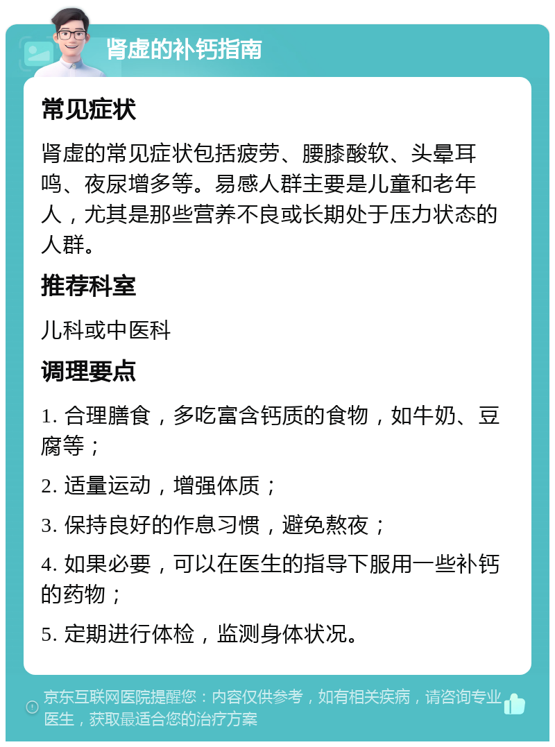 肾虚的补钙指南 常见症状 肾虚的常见症状包括疲劳、腰膝酸软、头晕耳鸣、夜尿增多等。易感人群主要是儿童和老年人，尤其是那些营养不良或长期处于压力状态的人群。 推荐科室 儿科或中医科 调理要点 1. 合理膳食，多吃富含钙质的食物，如牛奶、豆腐等； 2. 适量运动，增强体质； 3. 保持良好的作息习惯，避免熬夜； 4. 如果必要，可以在医生的指导下服用一些补钙的药物； 5. 定期进行体检，监测身体状况。