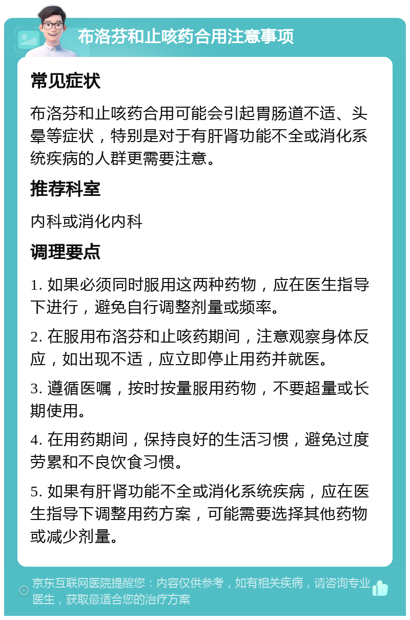 布洛芬和止咳药合用注意事项 常见症状 布洛芬和止咳药合用可能会引起胃肠道不适、头晕等症状，特别是对于有肝肾功能不全或消化系统疾病的人群更需要注意。 推荐科室 内科或消化内科 调理要点 1. 如果必须同时服用这两种药物，应在医生指导下进行，避免自行调整剂量或频率。 2. 在服用布洛芬和止咳药期间，注意观察身体反应，如出现不适，应立即停止用药并就医。 3. 遵循医嘱，按时按量服用药物，不要超量或长期使用。 4. 在用药期间，保持良好的生活习惯，避免过度劳累和不良饮食习惯。 5. 如果有肝肾功能不全或消化系统疾病，应在医生指导下调整用药方案，可能需要选择其他药物或减少剂量。