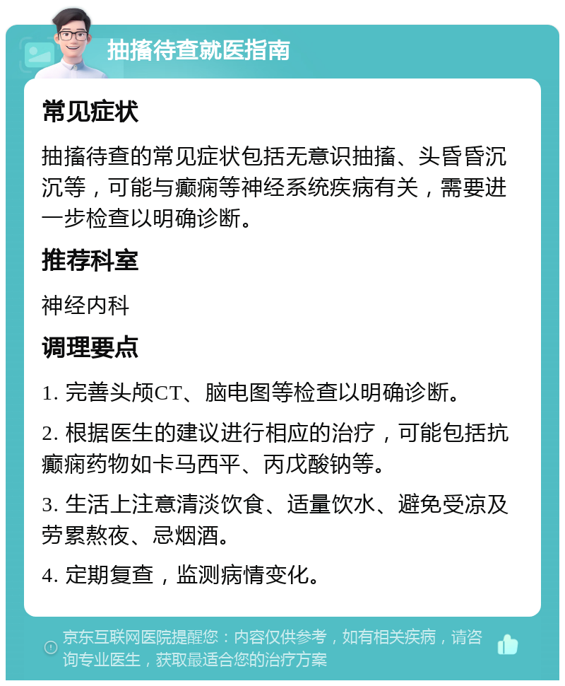 抽搐待查就医指南 常见症状 抽搐待查的常见症状包括无意识抽搐、头昏昏沉沉等，可能与癫痫等神经系统疾病有关，需要进一步检查以明确诊断。 推荐科室 神经内科 调理要点 1. 完善头颅CT、脑电图等检查以明确诊断。 2. 根据医生的建议进行相应的治疗，可能包括抗癫痫药物如卡马西平、丙戊酸钠等。 3. 生活上注意清淡饮食、适量饮水、避免受凉及劳累熬夜、忌烟酒。 4. 定期复查，监测病情变化。