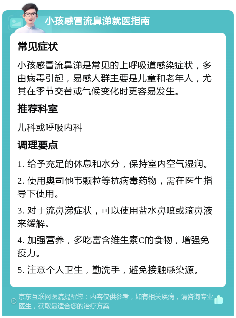 小孩感冒流鼻涕就医指南 常见症状 小孩感冒流鼻涕是常见的上呼吸道感染症状，多由病毒引起，易感人群主要是儿童和老年人，尤其在季节交替或气候变化时更容易发生。 推荐科室 儿科或呼吸内科 调理要点 1. 给予充足的休息和水分，保持室内空气湿润。 2. 使用奥司他韦颗粒等抗病毒药物，需在医生指导下使用。 3. 对于流鼻涕症状，可以使用盐水鼻喷或滴鼻液来缓解。 4. 加强营养，多吃富含维生素C的食物，增强免疫力。 5. 注意个人卫生，勤洗手，避免接触感染源。