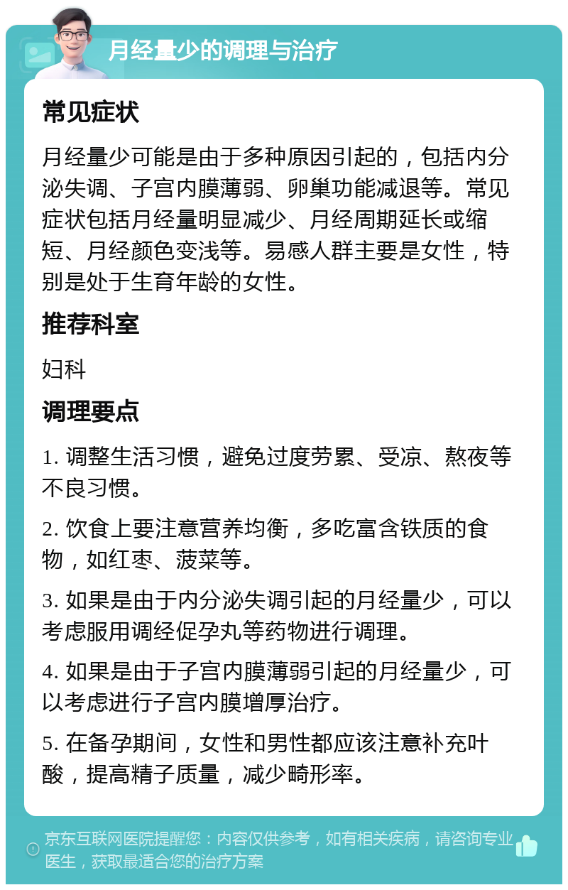 月经量少的调理与治疗 常见症状 月经量少可能是由于多种原因引起的，包括内分泌失调、子宫内膜薄弱、卵巢功能减退等。常见症状包括月经量明显减少、月经周期延长或缩短、月经颜色变浅等。易感人群主要是女性，特别是处于生育年龄的女性。 推荐科室 妇科 调理要点 1. 调整生活习惯，避免过度劳累、受凉、熬夜等不良习惯。 2. 饮食上要注意营养均衡，多吃富含铁质的食物，如红枣、菠菜等。 3. 如果是由于内分泌失调引起的月经量少，可以考虑服用调经促孕丸等药物进行调理。 4. 如果是由于子宫内膜薄弱引起的月经量少，可以考虑进行子宫内膜增厚治疗。 5. 在备孕期间，女性和男性都应该注意补充叶酸，提高精子质量，减少畸形率。