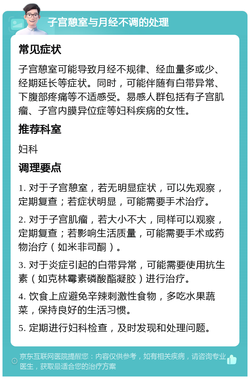 子宫憩室与月经不调的处理 常见症状 子宫憩室可能导致月经不规律、经血量多或少、经期延长等症状。同时，可能伴随有白带异常、下腹部疼痛等不适感受。易感人群包括有子宫肌瘤、子宫内膜异位症等妇科疾病的女性。 推荐科室 妇科 调理要点 1. 对于子宫憩室，若无明显症状，可以先观察，定期复查；若症状明显，可能需要手术治疗。 2. 对于子宫肌瘤，若大小不大，同样可以观察，定期复查；若影响生活质量，可能需要手术或药物治疗（如米非司酮）。 3. 对于炎症引起的白带异常，可能需要使用抗生素（如克林霉素磷酸酯凝胶）进行治疗。 4. 饮食上应避免辛辣刺激性食物，多吃水果蔬菜，保持良好的生活习惯。 5. 定期进行妇科检查，及时发现和处理问题。