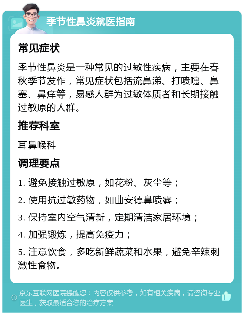 季节性鼻炎就医指南 常见症状 季节性鼻炎是一种常见的过敏性疾病，主要在春秋季节发作，常见症状包括流鼻涕、打喷嚏、鼻塞、鼻痒等，易感人群为过敏体质者和长期接触过敏原的人群。 推荐科室 耳鼻喉科 调理要点 1. 避免接触过敏原，如花粉、灰尘等； 2. 使用抗过敏药物，如曲安德鼻喷雾； 3. 保持室内空气清新，定期清洁家居环境； 4. 加强锻炼，提高免疫力； 5. 注意饮食，多吃新鲜蔬菜和水果，避免辛辣刺激性食物。