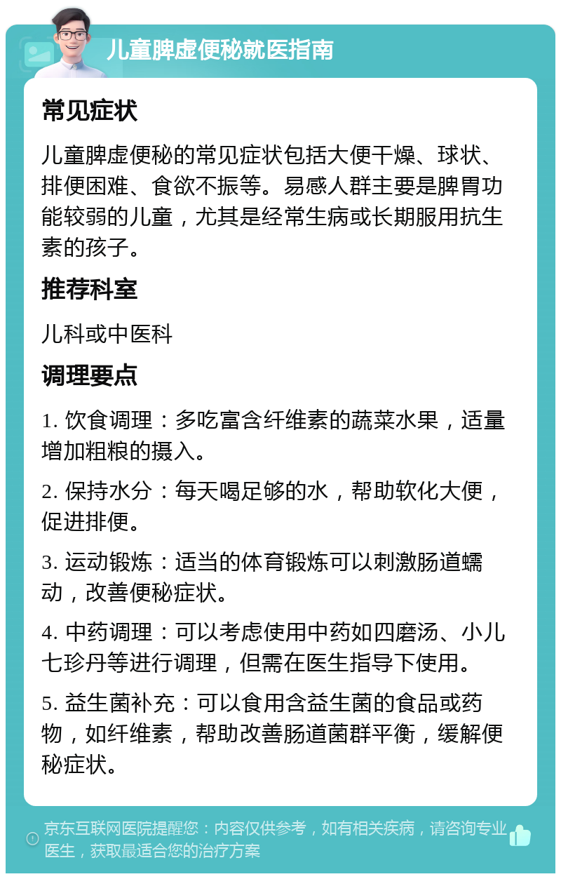 儿童脾虚便秘就医指南 常见症状 儿童脾虚便秘的常见症状包括大便干燥、球状、排便困难、食欲不振等。易感人群主要是脾胃功能较弱的儿童，尤其是经常生病或长期服用抗生素的孩子。 推荐科室 儿科或中医科 调理要点 1. 饮食调理：多吃富含纤维素的蔬菜水果，适量增加粗粮的摄入。 2. 保持水分：每天喝足够的水，帮助软化大便，促进排便。 3. 运动锻炼：适当的体育锻炼可以刺激肠道蠕动，改善便秘症状。 4. 中药调理：可以考虑使用中药如四磨汤、小儿七珍丹等进行调理，但需在医生指导下使用。 5. 益生菌补充：可以食用含益生菌的食品或药物，如纤维素，帮助改善肠道菌群平衡，缓解便秘症状。