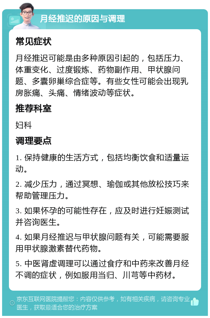 月经推迟的原因与调理 常见症状 月经推迟可能是由多种原因引起的，包括压力、体重变化、过度锻炼、药物副作用、甲状腺问题、多囊卵巢综合症等。有些女性可能会出现乳房胀痛、头痛、情绪波动等症状。 推荐科室 妇科 调理要点 1. 保持健康的生活方式，包括均衡饮食和适量运动。 2. 减少压力，通过冥想、瑜伽或其他放松技巧来帮助管理压力。 3. 如果怀孕的可能性存在，应及时进行妊娠测试并咨询医生。 4. 如果月经推迟与甲状腺问题有关，可能需要服用甲状腺激素替代药物。 5. 中医肾虚调理可以通过食疗和中药来改善月经不调的症状，例如服用当归、川芎等中药材。