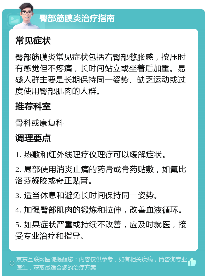 臀部筋膜炎治疗指南 常见症状 臀部筋膜炎常见症状包括右臀部憋胀感，按压时有感觉但不疼痛，长时间站立或坐着后加重。易感人群主要是长期保持同一姿势、缺乏运动或过度使用臀部肌肉的人群。 推荐科室 骨科或康复科 调理要点 1. 热敷和红外线理疗仪理疗可以缓解症状。 2. 局部使用消炎止痛的药膏或膏药贴敷，如氟比洛芬凝胶或奇正贴膏。 3. 适当休息和避免长时间保持同一姿势。 4. 加强臀部肌肉的锻炼和拉伸，改善血液循环。 5. 如果症状严重或持续不改善，应及时就医，接受专业治疗和指导。