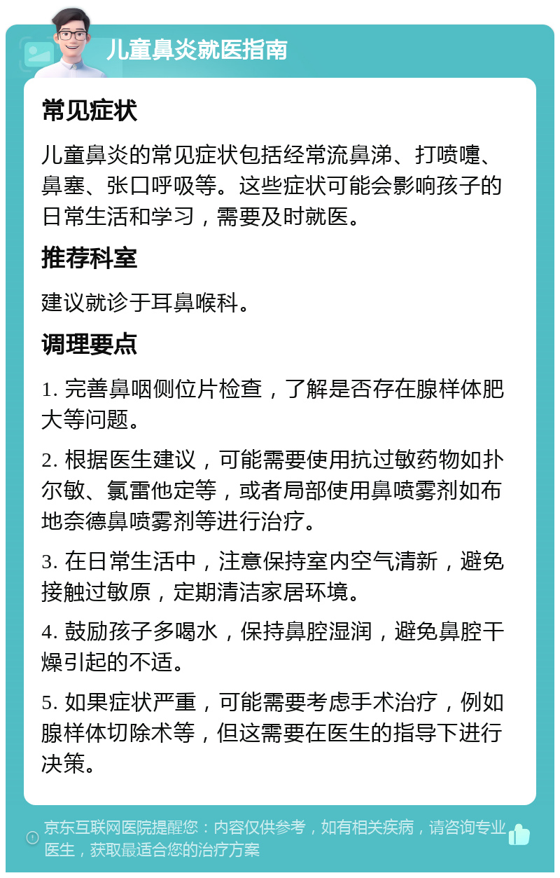 儿童鼻炎就医指南 常见症状 儿童鼻炎的常见症状包括经常流鼻涕、打喷嚏、鼻塞、张口呼吸等。这些症状可能会影响孩子的日常生活和学习，需要及时就医。 推荐科室 建议就诊于耳鼻喉科。 调理要点 1. 完善鼻咽侧位片检查，了解是否存在腺样体肥大等问题。 2. 根据医生建议，可能需要使用抗过敏药物如扑尔敏、氯雷他定等，或者局部使用鼻喷雾剂如布地奈德鼻喷雾剂等进行治疗。 3. 在日常生活中，注意保持室内空气清新，避免接触过敏原，定期清洁家居环境。 4. 鼓励孩子多喝水，保持鼻腔湿润，避免鼻腔干燥引起的不适。 5. 如果症状严重，可能需要考虑手术治疗，例如腺样体切除术等，但这需要在医生的指导下进行决策。