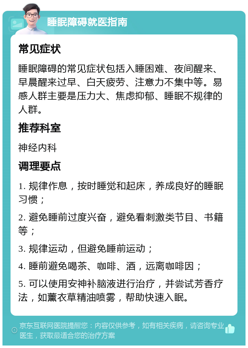 睡眠障碍就医指南 常见症状 睡眠障碍的常见症状包括入睡困难、夜间醒来、早晨醒来过早、白天疲劳、注意力不集中等。易感人群主要是压力大、焦虑抑郁、睡眠不规律的人群。 推荐科室 神经内科 调理要点 1. 规律作息，按时睡觉和起床，养成良好的睡眠习惯； 2. 避免睡前过度兴奋，避免看刺激类节目、书籍等； 3. 规律运动，但避免睡前运动； 4. 睡前避免喝茶、咖啡、酒，远离咖啡因； 5. 可以使用安神补脑液进行治疗，并尝试芳香疗法，如薰衣草精油喷雾，帮助快速入眠。