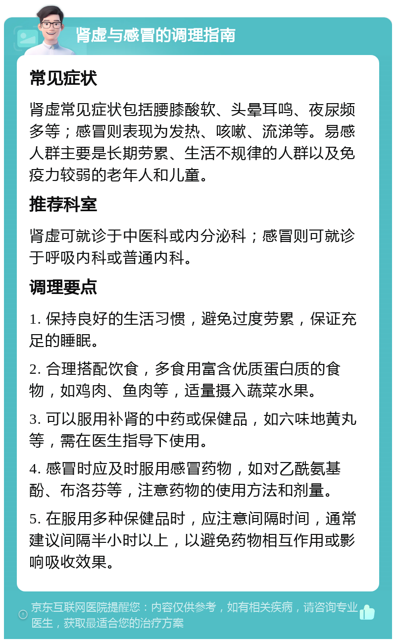 肾虚与感冒的调理指南 常见症状 肾虚常见症状包括腰膝酸软、头晕耳鸣、夜尿频多等；感冒则表现为发热、咳嗽、流涕等。易感人群主要是长期劳累、生活不规律的人群以及免疫力较弱的老年人和儿童。 推荐科室 肾虚可就诊于中医科或内分泌科；感冒则可就诊于呼吸内科或普通内科。 调理要点 1. 保持良好的生活习惯，避免过度劳累，保证充足的睡眠。 2. 合理搭配饮食，多食用富含优质蛋白质的食物，如鸡肉、鱼肉等，适量摄入蔬菜水果。 3. 可以服用补肾的中药或保健品，如六味地黄丸等，需在医生指导下使用。 4. 感冒时应及时服用感冒药物，如对乙酰氨基酚、布洛芬等，注意药物的使用方法和剂量。 5. 在服用多种保健品时，应注意间隔时间，通常建议间隔半小时以上，以避免药物相互作用或影响吸收效果。