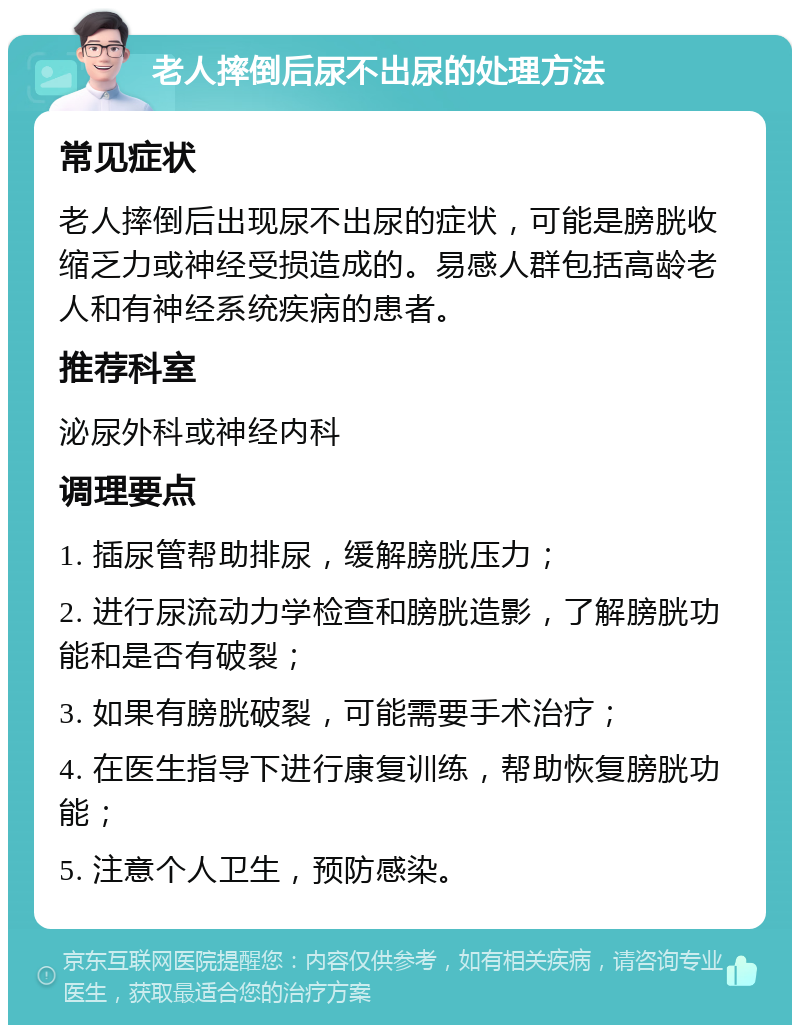 老人摔倒后尿不出尿的处理方法 常见症状 老人摔倒后出现尿不出尿的症状，可能是膀胱收缩乏力或神经受损造成的。易感人群包括高龄老人和有神经系统疾病的患者。 推荐科室 泌尿外科或神经内科 调理要点 1. 插尿管帮助排尿，缓解膀胱压力； 2. 进行尿流动力学检查和膀胱造影，了解膀胱功能和是否有破裂； 3. 如果有膀胱破裂，可能需要手术治疗； 4. 在医生指导下进行康复训练，帮助恢复膀胱功能； 5. 注意个人卫生，预防感染。